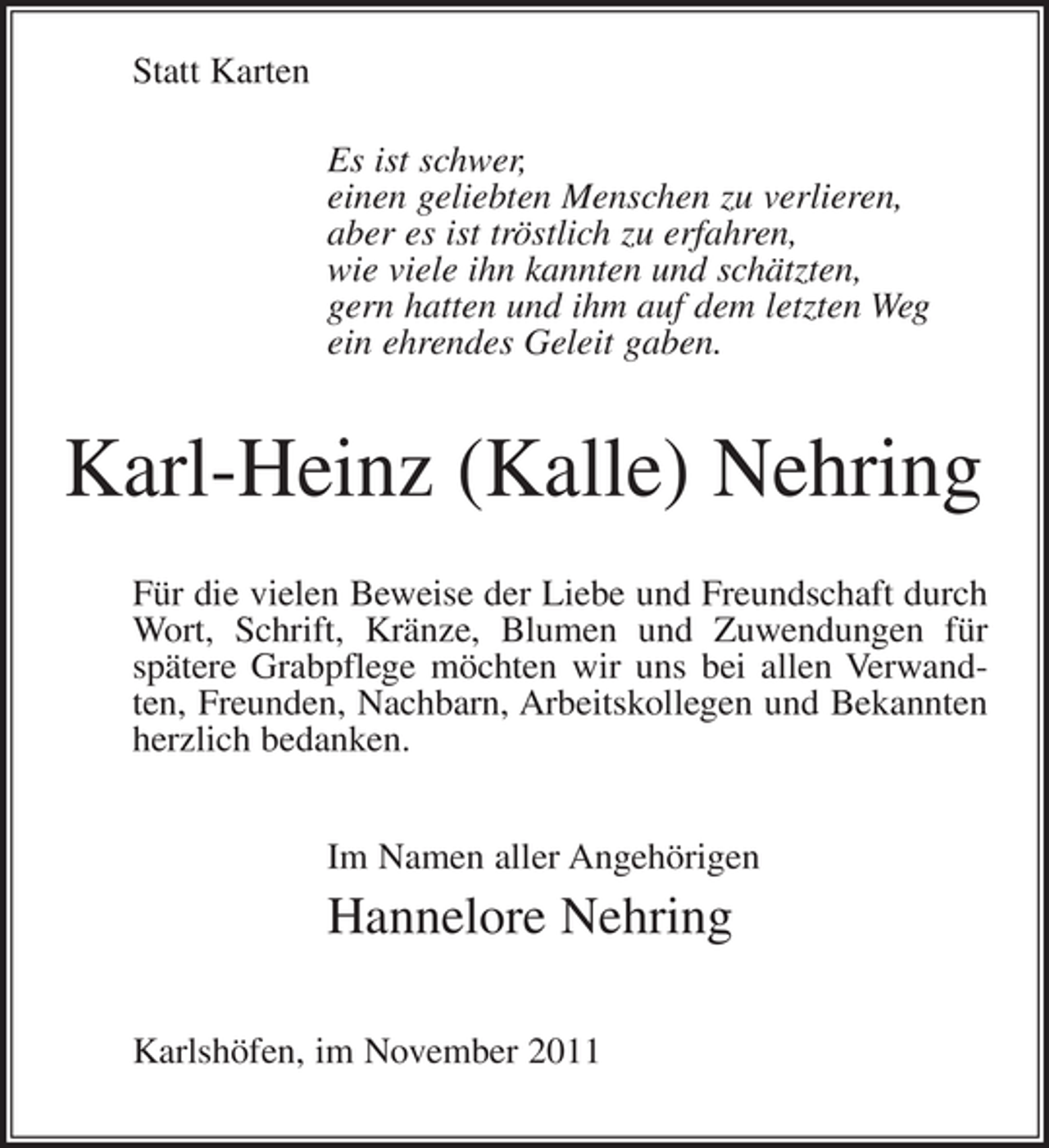 <p>Statt Karten<br />Es ist schwer,<br />einen geliebten Menschen zu verlieren,<br />aber es ist tröstlich zu erfahren,<br />wie viele ihn kannten und schätzten,<br />gern hatten und ihm auf dem letzten Weg<br />ein ehrendes Geleit gaben.</p><p>Karl-Heinz (Kalle) Nehring<br />Für die vielen Beweise der Liebe und Freundschaft durch<br />Wort, Schrift, Kränze, Blumen und Zuwendungen für<br />spätere Grabpflege möchten wir uns bei allen Verwandten, Freunden, Nachbarn, Arbeitskollegen und Bekannten<br />herzlich bedanken.<br />Im Namen aller Angehörigen</p><p>Hannelore Nehring<br />Karlshöfen, im November 2011</p>