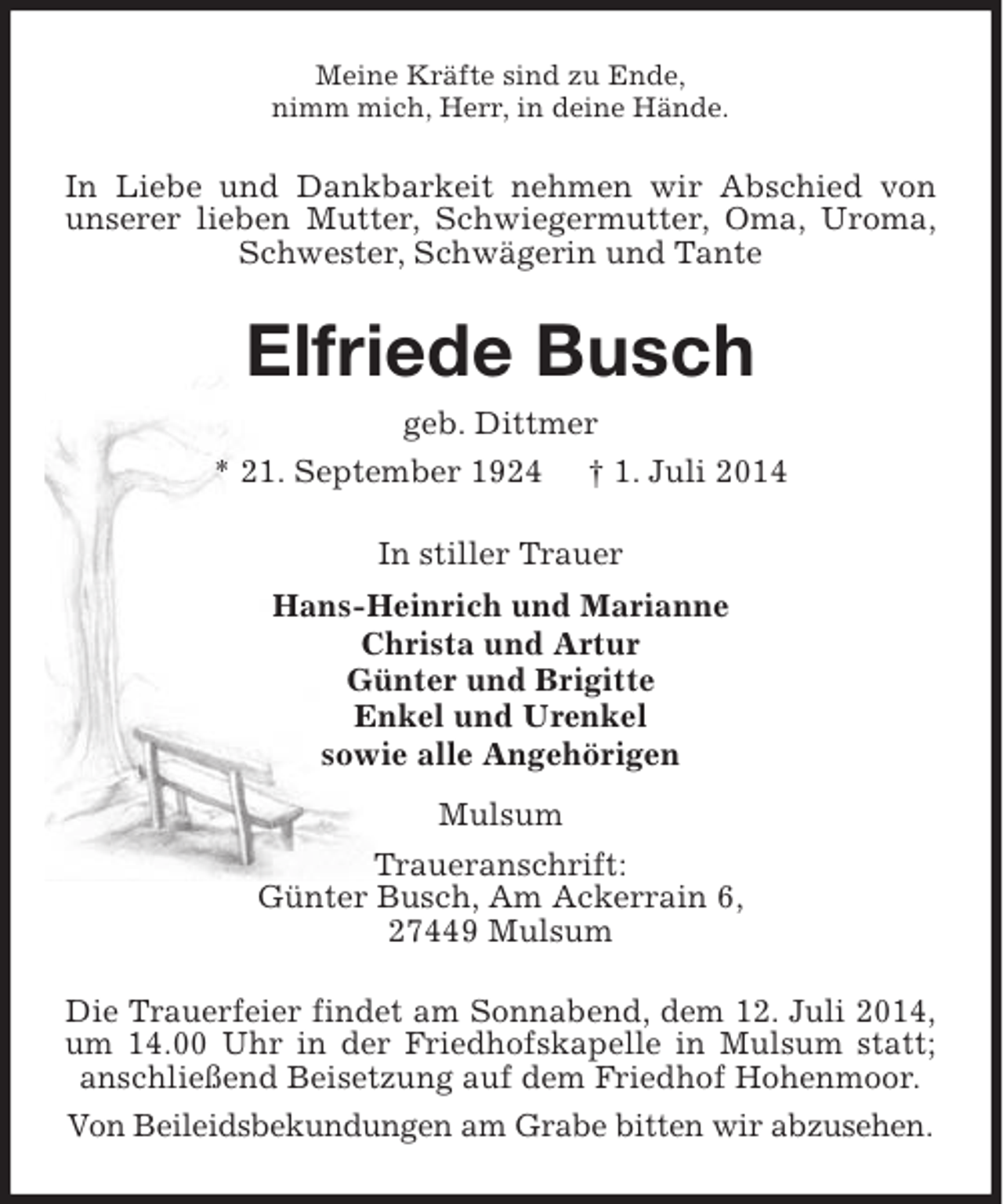 <p>Meine Kräfte sind zu Ende,<br />nimm mich, Herr, in deine Hände.</p><p>In Liebe und Dankbarkeit nehmen wir Abschied von<br />unserer lieben Mutter, Schwiegermutter, Oma, Uroma,<br />Schwester, Schwägerin und Tante</p><p>Elfriede Busch<br />geb. Dittmer<br />* 21. September 1924</p><p>† 1. Juli 2014</p><p>In stiller Trauer<br />Hans-Heinrich und Marianne<br />Christa und Artur<br />Günter und Brigitte<br />Enkel und Urenkel<br />sowie alle Angehörigen<br />Mulsum<br />Traueranschrift:<br />Günter Busch, Am Ackerrain 6,<br />27449 Mulsum<br />Die Trauerfeier findet am Sonnabend, dem 12. Juli 2014,<br />um 14.00 Uhr in der Friedhofskapelle in Mulsum statt;<br />anschließend Beisetzung auf dem Friedhof Hohenmoor.<br />Von Beileidsbekundungen am Grabe bitten wir abzusehen.</p>