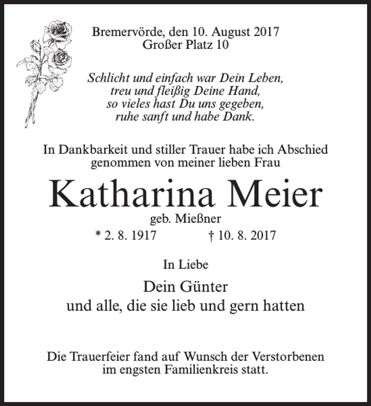 <p>Bremervörde, den 10. August 2017<br />Großer Platz 10<br />Schlicht und einfach war Dein Leben,<br />treu und fleißig Deine Hand,<br />so vieles hast Du uns gegeben,<br />ruhe sanft und habe Dank.<br />In Dankbarkeit und stiller Trauer habe ich Abschied<br />genommen von meiner lieben Frau</p><p>Katharina Meier<br />geb. Mießner<br />* 2. 8. 1917<br />† 10. 8. 2017<br />In Liebe</p><p>Dein Günter<br />und alle, die sie lieb und gern hatten<br />Die Trauerfeier fand auf Wunsch der Verstorbenen<br />im engsten Familienkreis statt.</p>