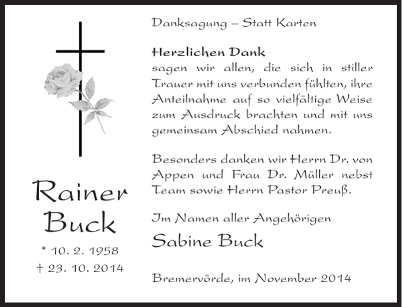 <p>Danksagung – Statt Karten<br />Herzlichen Dank<br />sagen wir allen, die sich in stiller<br />Trauer mit uns verbunden fühlten, ihre<br />Anteilnahme auf so vielfältige Weise<br />zum Ausdruck brachten und mit uns<br />gemeinsam Abschied nahmen.</p><p>Rainer<br />Buck<br />* 10. 2. 1958<br />† 23. 10. 2014</p><p>Besonders danken wir Herrn Dr. von<br />Appen und Frau Dr. Müller nebst<br />Team sowie Herrn Pastor Preuß.<br />Im Namen aller Angehörigen</p><p>Sabine Buck<br />Bremervörde, im November 2014</p>