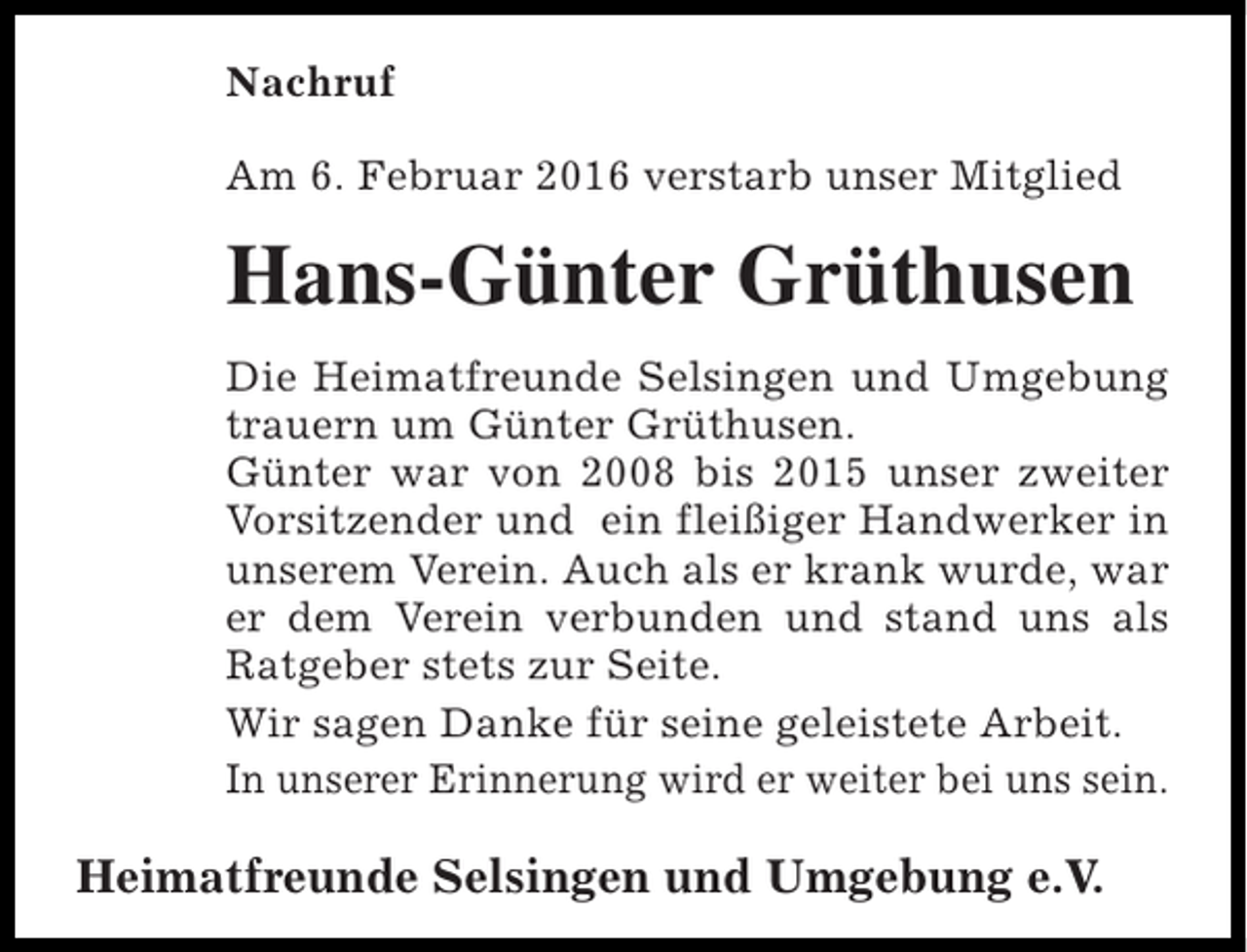 <p>Nachruf<br />Am 6. Februar 2016 verstarb unser Mitglied</p><p>Hans-Günter Grüthusen<br />Die Heimatfreunde Selsingen und Umgebung<br />trauern um Günter Grüthusen.<br />Günter war von 2008 bis 2015 unser zweiter<br />Vorsitzender und ein fleißiger Handwerker in<br />unserem Verein. Auch als er krank wurde, war<br />er dem Verein verbunden und stand uns als<br />Ratgeber stets zur Seite.<br />Wir sagen Danke für seine geleistete Arbeit.<br />In unserer Erinnerung wird er weiter bei uns sein.</p><p>Heimatfreunde Selsingen und Umgebung e.V.</p>