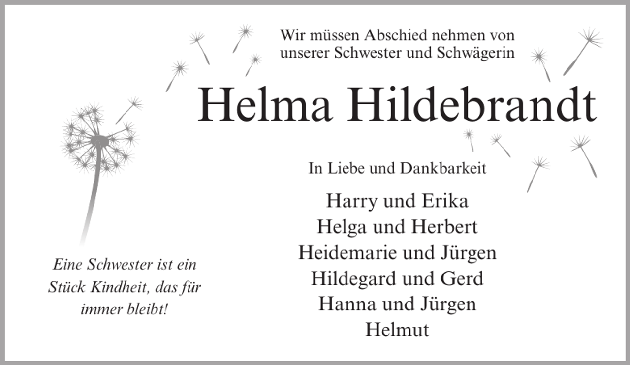 <p>Wir müssen Abschied nehmen von<br />unserer Schwester und Schwägerin</p><p>Helma Hildebrandt<br />In Liebe und Dankbarkeit</p><p>Eine Schwester ist ein<br />Stück Kindheit, das für<br />immer bleibt!</p><p>Harry und Erika<br />Helga und Herbert<br />Heidemarie und Jürgen<br />Hildegard und Gerd<br />Hanna und Jürgen<br />Helmut</p>