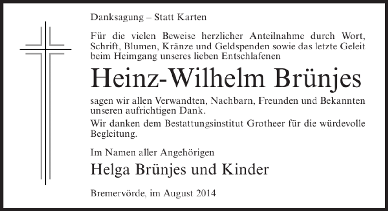 <p>Danksagung – Statt Karten<br />Für die vielen Beweise herzlicher Anteilnahme durch Wort,<br />Schrift, Blumen, Kränze und Geldspenden sowie das letzte Geleit<br />beim Heimgang unseres lieben Entschlafenen</p><p>Heinz-Wilhelm Brünjes<br />sagen wir allen Verwandten, Nachbarn, Freunden und Bekannten<br />unseren aufrichtigen Dank.<br />Wir danken dem Bestattungsinstitut Grotheer für die würdevolle<br />Begleitung.<br />Im Namen aller Angehörigen</p><p>Helga Brünjes und Kinder<br />Bremervörde, im August 2014</p>