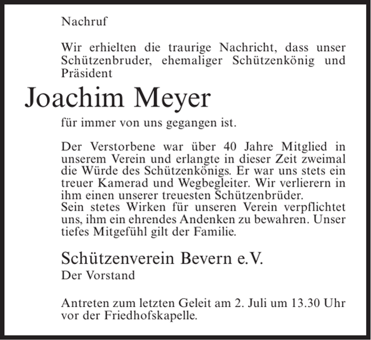 <p>Nachruf<br />Wir erhielten die traurige Nachricht, dass unser<br />Schützenbruder, ehemaliger Schützenkönig und<br />Präsident</p><p>Joachim Meyer<br />für immer von uns gegangen ist.<br />Der Verstorbene war über 40 Jahre Mitglied in<br />unserem Verein und erlangte in dieser Zeit zweimal<br />die Würde des Schützenkönigs. Er war uns stets ein<br />treuer Kamerad und Wegbegleiter. Wir verlierern in<br />ihm einen unserer treuesten Schützenbrüder.<br />Sein stetes Wirken für unseren Verein verpflichtet<br />uns, ihm ein ehrendes Andenken zu bewahren. Unser<br />tiefes Mitgefühl gilt der Familie.</p><p>Schützenverein Bevern e.V.<br />Der Vorstand</p><p>Antreten zum letzten Geleit am 2. Juli um 13.30 Uhr<br />vor der Friedhofskapelle.</p>