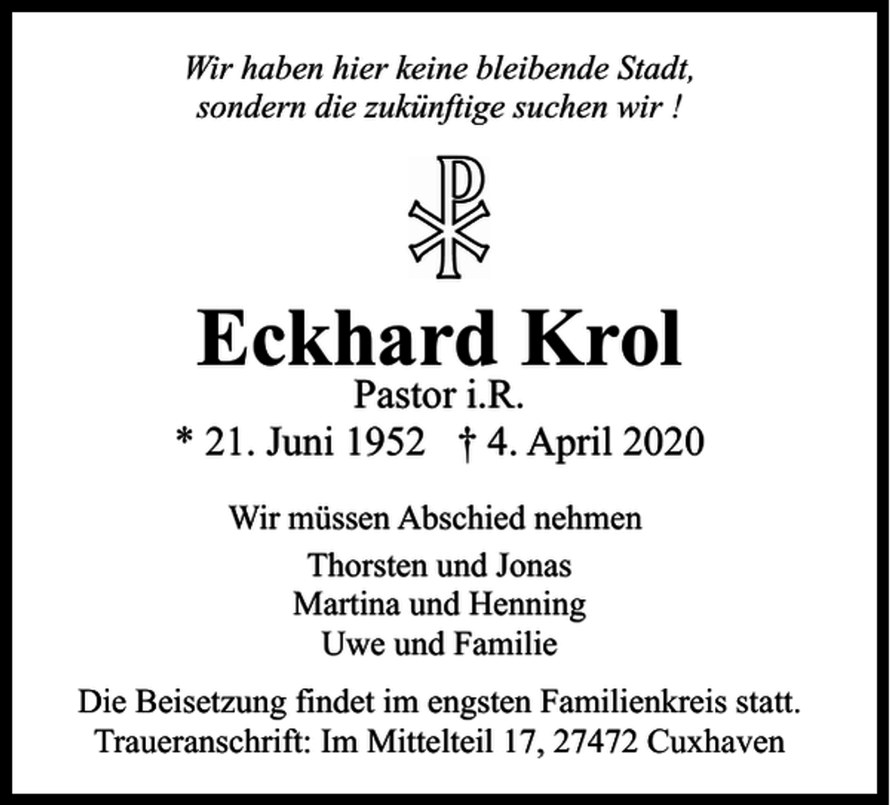 <p>Wir haben hier keine bleibende Stadt,<br />sondern die zukünftige suchen wir !</p><p>Eckhard Krol</p><p>Pastor i.R.<br />* 21. Juni 1952 † 4. April 2020<br />Wir müssen Abschied nehmen<br />Thorsten und Jonas<br />Martina und Henning<br />Uwe und Familie<br />Die Beisetzung findet im engsten Familienkreis statt.<br />Traueranschrift: Im Mittelteil 17, 27472 Cuxhaven</p>