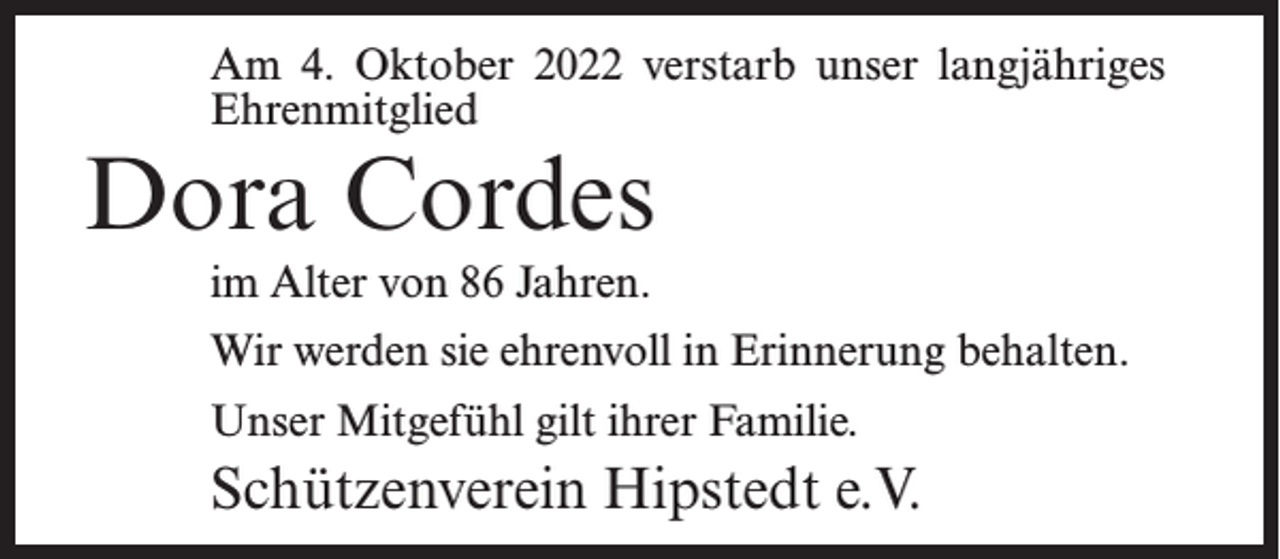 <p>Am 4. Oktober 2022 verstarb unser langjähriges<br />Ehrenmitglied</p><p>Dora Cordes<br />im Alter von 86 Jahren.</p><p>Wir werden sie ehrenvoll in Erinnerung behalten.<br />Unser Mitgefühl gilt ihrer Familie.</p><p>Schützenverein Hipstedt e.V.</p>