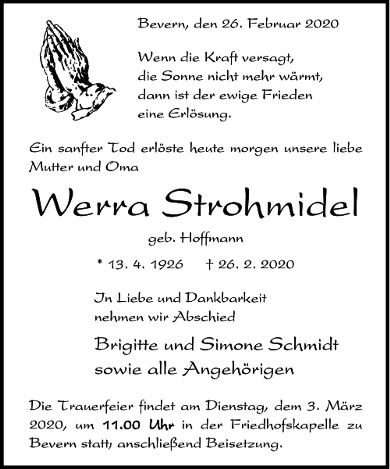 <p>Bevern, den 26. Februar 2020<br />Wenn die Kraft versagt,<br />die Sonne nicht mehr wärmt,<br />dann ist der ewige Frieden<br />eine Erlösung.<br />Ein sanfter Tod erlöste heute morgen unsere liebe<br />Mutter und Oma</p><p>Werra Strohmidel<br />geb. Hoffmann<br />* 13. 4. 1926</p><p>† 26. 2. 2020</p><p>In Liebe und Dankbarkeit<br />nehmen wir Abschied</p><p>Brigitte und Simone Schmidt<br />sowie alle Angehörigen<br />Die Trauerfeier findet am Dienstag, dem 3. März<br />2020, um 11.00 Uhr in der Friedhofskapelle zu<br />Bevern statt; anschließend Beisetzung.</p>