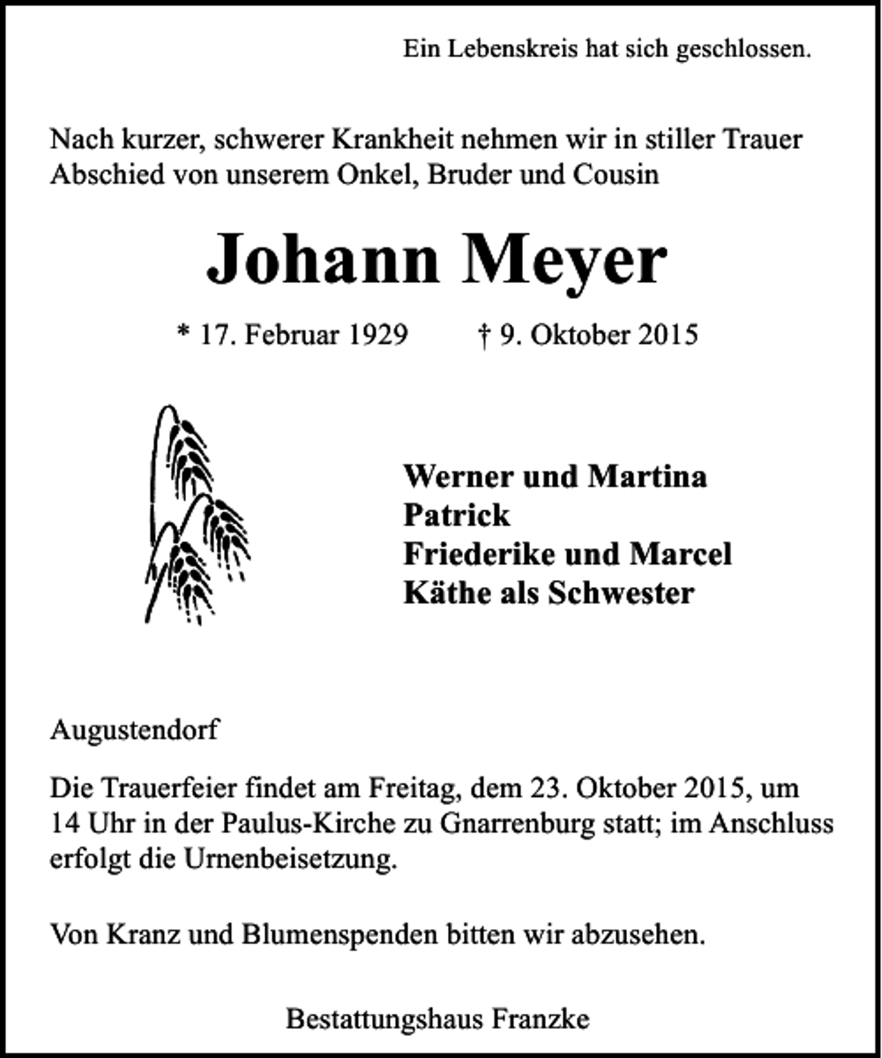 <p>Ein Lebenskreis hat sich geschlossen.</p><p>Nach kurzer, schwerer Krankheit nehmen wir in stiller Trauer<br />Abschied von unserem Onkel, Bruder und Cousin</p><p>Johann Meyer<br />* 17. Februar 1929</p><p>† 9. Oktober 2015</p><p>Werner und Martina<br />Patrick<br />Friederike und Marcel<br />Käthe als Schwester</p><p>Augustendorf<br />Die Trauerfeier findet am Freitag, dem 23. Oktober 2015, um<br />14 Uhr in der Paulus-Kirche zu Gnarrenburg statt; im Anschluss<br />erfolgt die Urnenbeisetzung.<br />Von Kranz und Blumenspenden bitten wir abzusehen.<br />Bestattungshaus Franzke</p>