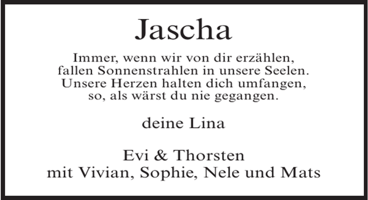 <p>Jascha<br />Immer, wenn wir von dir erzählen,<br />fallen Sonnenstrahlen in unsere Seelen.<br />Unsere Herzen halten dich umfangen,<br />so, als wärst du nie gegangen.</p><p>deine Lina<br />Evi &amp; Thorsten<br />mit Vivian, Sophie, Nele und Mats</p>