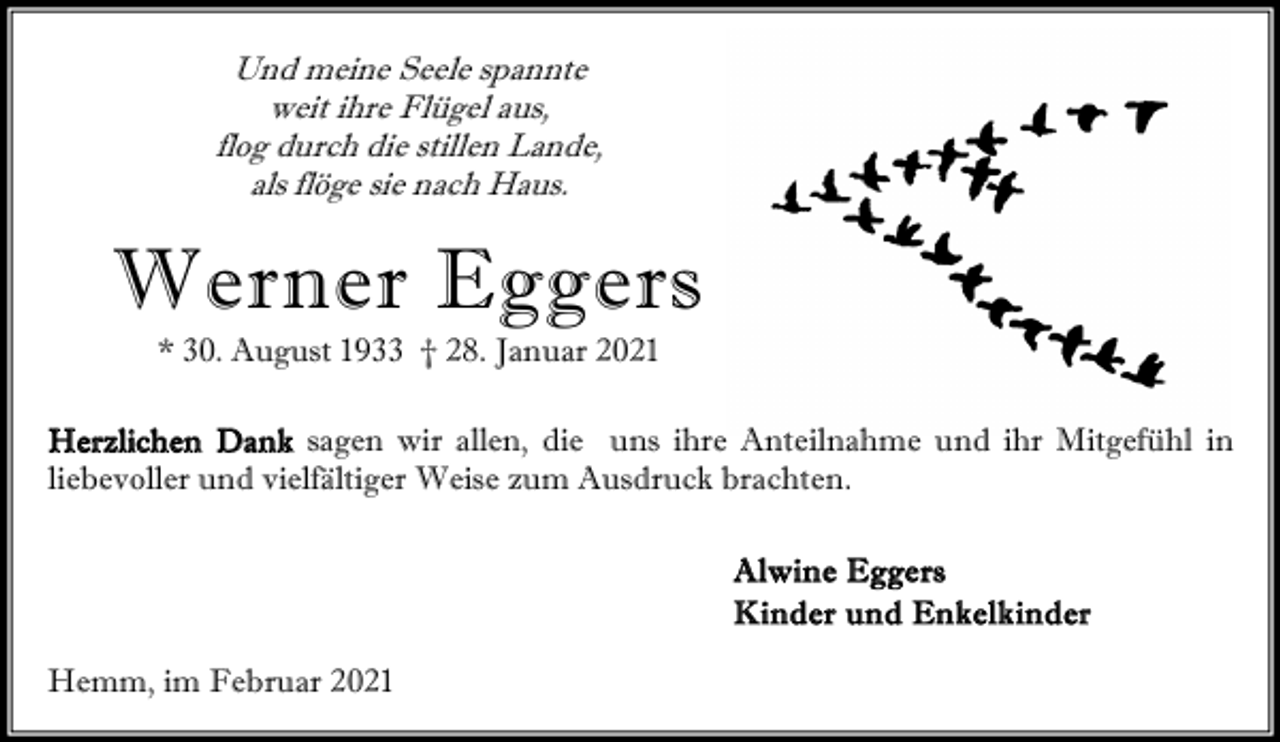 <p>Und meine Seele spannte<br />weit ihre Flügel aus,<br />flog durch die stillen Lande,<br />als flöge sie nach Haus.</p><p>Werner Eggers<br />* 30. August 1933 † 28. Januar 2021</p><p>Herzlichen Dank sagen wir allen, die uns ihre Anteilnahme und ihr Mitgefühl in<br />liebevoller und vielfältiger Weise zum Ausdruck brachten.<br />A lwin e E gge rs<br />K i n d e r u n d En k e l k i n d e r<br />Hemm, im Februar 2021</p>