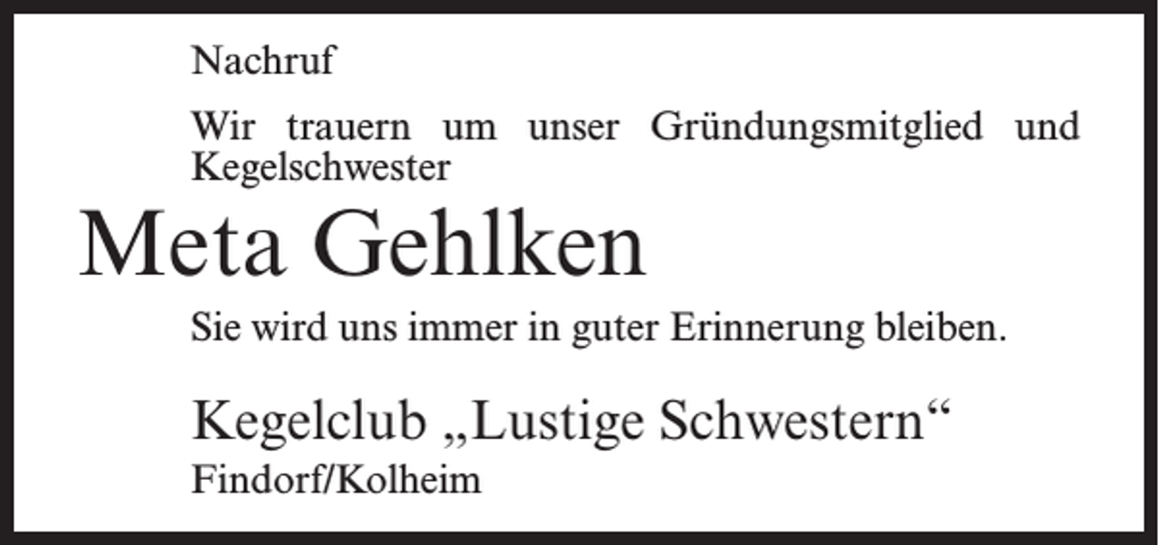 <p>Nachruf<br />Wir trauern um unser Gründungsmitglied und<br />Kegelschwester</p><p>Meta Gehlken</p><p>Sie wird uns immer in guter Erinnerung bleiben.</p><p>Kegelclub „Lustige Schwestern“<br />Findorf/Kolheim</p>