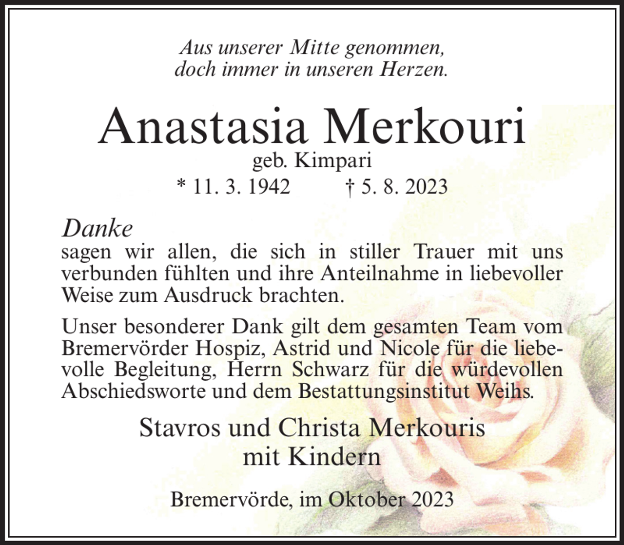 <p>Aus unserer Mitte genommen,<br />doch immer in unseren Herzen.</p><p>Anastasia<br />Merkouri<br />geb. Kimpari<br />* 11. 3. 1942 † 5. 8. 2023</p><p>Danke</p><p>sagen wir allen, die sich in stiller Trauer mit uns<br />verbunden fühlten und ihre Anteilnahme in liebevoller<br />Weise zum Ausdruck brachten.<br />Unser besonderer Dank gilt dem gesamten Team vom<br />Bremervörder Hospiz, Astrid und Nicole für die liebevolle Begleitung, Herrn Schwarz für die würdevollen<br />Abschiedsworte und dem Bestattungsinstitut Weihs.</p><p>Stavros und Christa Merkouris<br />mit Kindern<br />Bremervörde, im Oktober 2023</p>