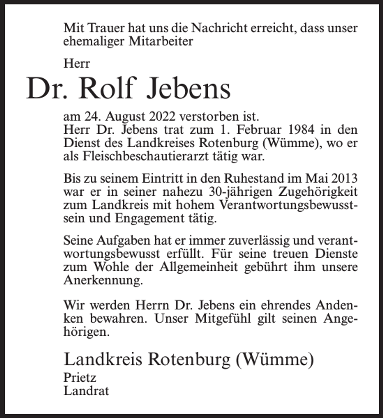 <p>Mit Trauer hat uns die Nachricht erreicht, dass unser<br />ehemaliger Mitarbeiter<br />Herr</p><p>Dr. Rolf Jebens<br />am 24. August 2022 verstorben ist.<br />Herr Dr. Jebens trat zum 1. Februar 1984 in den<br />Dienst des Landkreises Rotenburg (Wümme), wo er<br />als Fleischbeschautierarzt tätig war.<br />Bis zu seinem Eintritt in den Ruhestand im Mai 2013<br />war er in seiner nahezu 30-jährigen Zugehörigkeit<br />zum Landkreis mit hohem Verantwortungsbewusstsein und Engagement tätig.<br />Seine Aufgaben hat er immer zuverlässig und verantwortungsbewusst erfüllt. Für seine treuen Dienste<br />zum Wohle der Allgemeinheit gebührt ihm unsere<br />Anerkennung.<br />Wir werden Herrn Dr. Jebens ein ehrendes Andenken bewahren. Unser Mitgefühl gilt seinen Angehörigen.</p><p>Landkreis Rotenburg (Wümme)<br />Prietz<br />Landrat</p>
