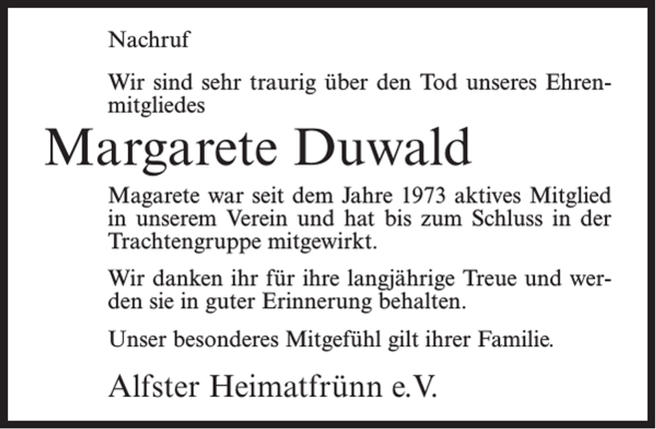 <p>Nachruf<br />Wir sind sehr traurig über den Tod unseres Ehrenmitgliedes</p><p>Margarete Duwald</p><p>Magarete war seit dem Jahre 1973 aktives Mitglied<br />in unserem Verein und hat bis zum Schluss in der<br />Trachtengruppe mitgewirkt.<br />Wir danken ihr für ihre langjährige Treue und werden sie in guter Erinnerung behalten.<br />Unser besonderes Mitgefühl gilt ihrer Familie.</p><p>Alfster Heimatfrünn e.V.</p>