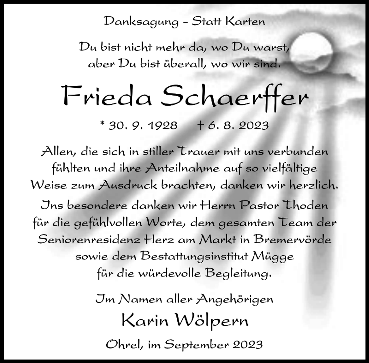 <p>Danksagung - Statt Karten<br />Du bist nicht mehr da, wo Du warst,<br />aber Du bist überall, wo wir sind.</p><p>Frieda Schaerffer<br />* 30. 9. 1928</p><p>† 6. 8. 2023</p><p>Allen, die sich in stiller Trauer mit uns verbunden<br />fühlten und ihre Anteilnahme auf so vielfältige<br />Weise zum Ausdruck brachten, danken wir herzlich.<br />Ins besondere danken wir Herrn Pastor Thoden<br />für die gefühlvollen Worte, dem gesamten Team der<br />Seniorenresidenz Herz am Markt in Bremervörde<br />sowie dem Bestattungsinstitut Mügge<br />für die würdevolle Begleitung.<br />Im Namen aller Angehörigen</p><p>Karin Wölpern<br />Ohrel, im September 2023</p>