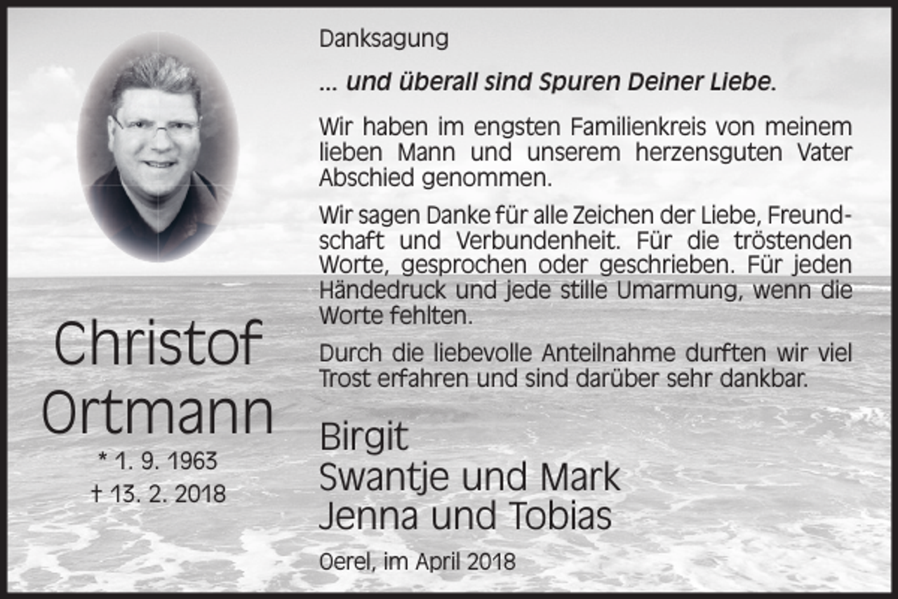 <p>Danksagung<br />... und überall sind Spuren Deiner Liebe.<br />Wir haben im engsten Familienkreis von meinem<br />lieben Mann und unserem herzensguten Vater<br />Abschied genommen.</p><p>Christof<br />Ortmann<br />* 1. 9. 1963<br />† 13. 2. 2018</p><p>Wir sagen Danke für alle Zeichen der Liebe, Freundschaft und Verbundenheit. Für die tröstenden<br />Worte, gesprochen oder geschrieben. Für jeden<br />Händedruck und jede stille Umarmung, wenn die<br />Worte fehlten.<br />Durch die liebevolle Anteilnahme durften wir viel<br />Trost erfahren und sind darüber sehr dankbar.</p><p>Birgit<br />Swantje und Mark<br />Jenna und Tobias<br />Oerel, im April 2018</p>