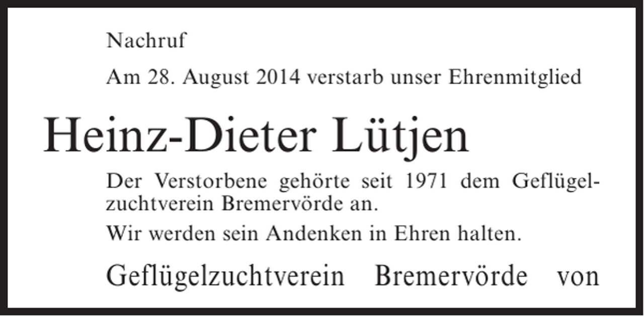 <p>Nachruf<br />Am 28. August 2014 verstarb unser Ehrenmitglied</p><p>Heinz-Dieter Lütjen<br />Der Verstorbene gehörte seit 1971 dem Geflügelzuchtverein Bremervörde an.<br />Wir werden sein Andenken in Ehren halten.</p><p>Geflügelzuchtverein Bremervörde von</p>