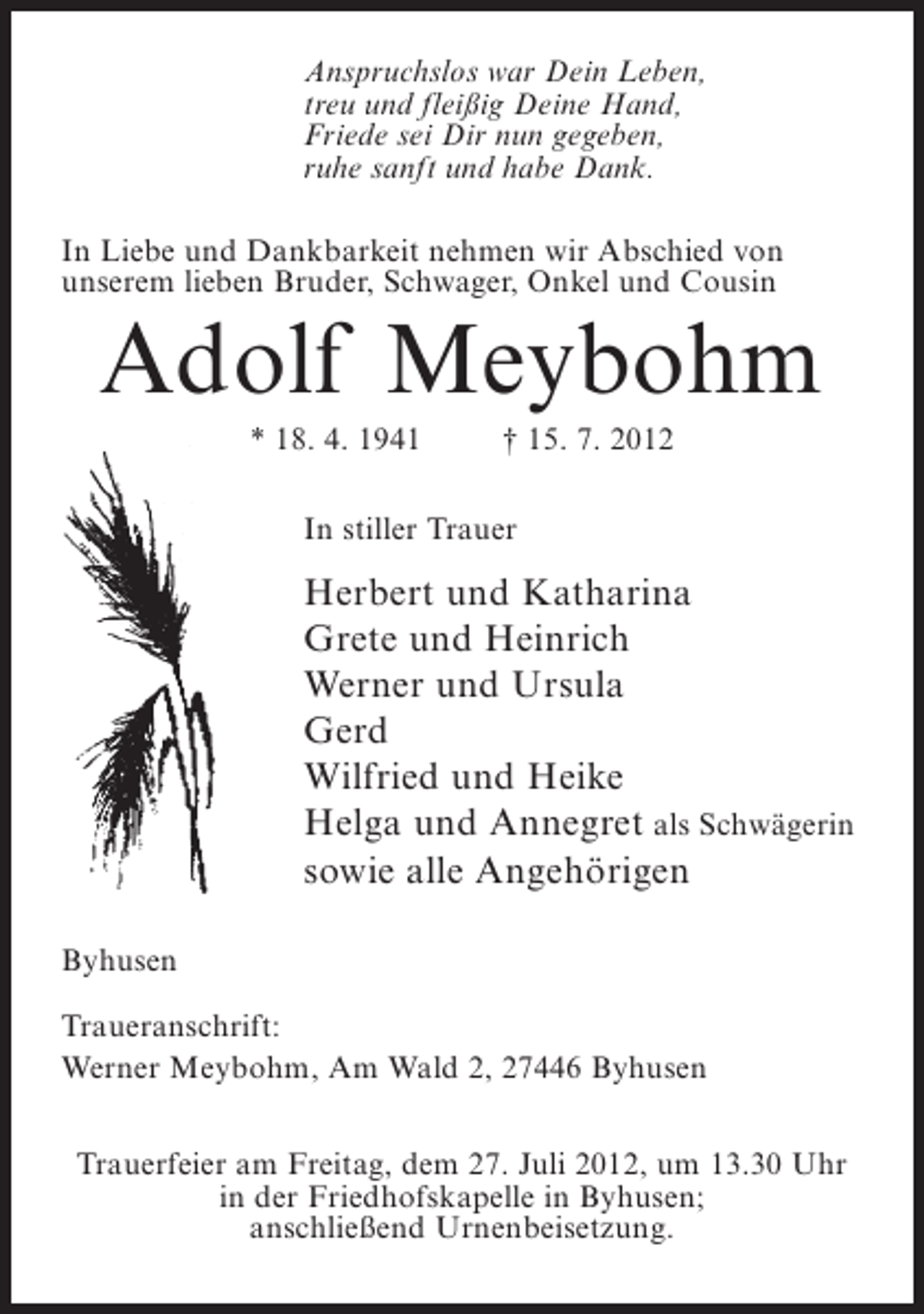 <p>Anspruchslos war Dein Leben,<br />treu und fleißig Deine Hand,<br />Friede sei Dir nun gegeben,<br />ruhe sanft und habe Dank.<br />In Liebe und Dankbarkeit nehmen wir Abschied von<br />unserem lieben Bruder, Schwager, Onkel und Cousin</p><p>Adolf Meybohm<br />* 18. 4. 1941</p><p>† 15. 7. 2012</p><p>In stiller Trauer</p><p>Herbert und Katharina<br />Grete und Heinrich<br />Werner und Ursula<br />Gerd<br />Wilfried und Heike<br />Helga und Annegret als Schwägerin<br />sowie alle Angehörigen<br />Byhusen<br />Traueranschrift:<br />Werner Meybohm, Am Wald 2, 27446 Byhusen<br />Trauerfeier am Freitag, dem 27. Juli 2012, um 13.30 Uhr<br />in der Friedhofskapelle in Byhusen;<br />anschließend Urnenbeisetzung.</p>