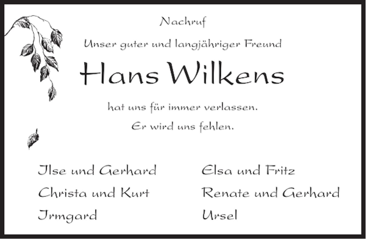 <p>Nachruf<br />Unser guter und langjähriger Freund</p>
<p>Hans Wilkens<br />hat uns für immer verlassen.<br />Er wird uns fehlen.</p>
<p>Ilse und Gerhard<br />Christa und Kurt<br />Irmgard</p>
<p>Elsa und Fritz<br />Renate und Gerhard<br />Ursel</p>