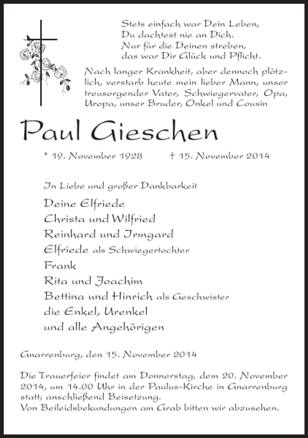 <p>Stets einfach war Dein Leben,<br />Du dachtest nie an Dich.<br />Nur für die Deinen streben,<br />das war Dir Glück und Pflicht.<br />Nach langer Krankheit, aber dennoch plötzlich, verstarb heute mein lieber Mann, unser<br />treusorgender Vater, Schwiegervater, Opa,<br />Uropa, unser Bruder, Onkel und Cousin</p><p>Paul Gieschen<br />* 19. November 1928 † 15. November 2014<br />In Liebe und großer Dankbarkeit</p><p>Deine Elfriede<br />Christa und Wilfried<br />Reinhard und Irmgard<br />Elfriede als Schwiegertochter<br />Frank<br />Rita und Joachim<br />Bettina und Hinrich als Geschwister<br />die Enkel, Urenkel<br />und alle Angehörigen<br />Gnarrenburg, den 15. November 2014<br />Die Trauerfeier findet am Donnerstag, dem 20. November<br />2014, um 14.00 Uhr in der Paulus-Kirche in Gnarrenburg<br />statt; anschließend Beisetzung.<br />Von Beileidsbekundungen am Grab bitten wir abzusehen.</p>