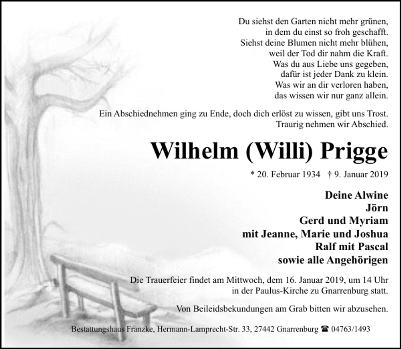 <p>Du siehst den Garten nicht mehr grünen,<br />in dem du einst so froh geschafft.<br />Siehst deine Blumen nicht mehr blühen,<br />weil der Tod dir nahm die Kraft.<br />Was du aus Liebe uns gegeben,<br />dafür ist jeder Dank zu klein.<br />Was wir an dir verloren haben,<br />das wissen wir nur ganz allein.<br />Ein Abschiednehmen ging zu Ende, doch dich erlöst zu wissen, gibt uns Trost.<br />Traurig nehmen wir Abschied.</p><p>Wilhelm (Willi) Prigge<br />* 20. Februar 1934 † 9. Januar 2019</p><p>Deine Alwine<br />Jörn<br />Gerd und Myriam<br />mit Jeanne, Marie und Joshua<br />Ralf mit Pascal<br />sowie alle Angehörigen<br />Die Trauerfeier findet am Mittwoch, dem 16. Januar 2019, um 14 Uhr<br />in der Paulus-Kirche zu Gnarrenburg statt.<br />Von Beileidsbekundungen am Grab bitten wir abzusehen.<br />Bestattungshaus Franzke, Hermann-Lamprecht-Str. 33, 27442 Gnarrenburg ( 04763/1493</p>