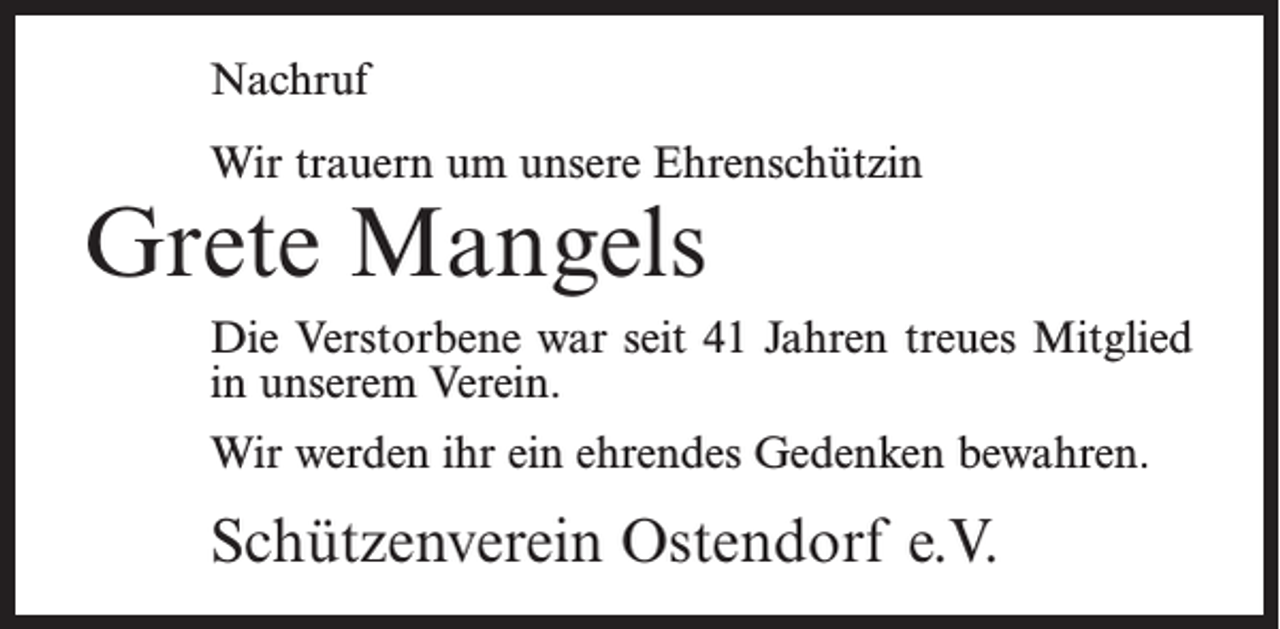 <p>Nachruf<br />Wir trauern um unsere Ehrenschützin</p><p>Grete Mangels</p><p>Die Verstorbene war seit 41 Jahren treues Mitglied<br />in unserem Verein.<br />Wir werden ihr ein ehrendes Gedenken bewahren.</p><p>Schützenverein Ostendorf e.V.</p>