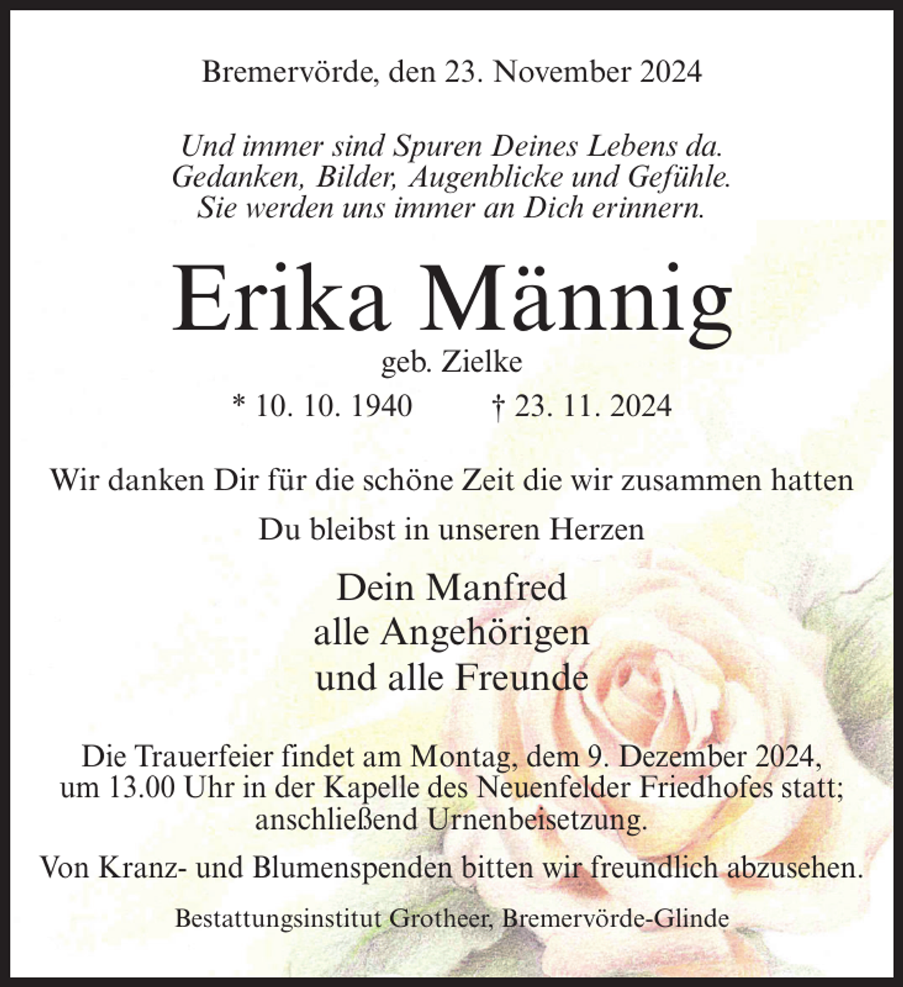 <p>Bremervörde, den 23. November 2024<br />Und immer sind Spuren Deines Lebens da.<br />Gedanken, Bilder, Augenblicke und Gefühle.<br />Sie werden uns immer an Dich erinnern.</p><p>Erika Männig<br />geb. Zielke<br />* 10. 10. 1940<br />† 23. 11. 2024</p><p>Wir danken Dir für die schöne Zeit die wir zusammen hatten<br />Du bleibst in unseren Herzen</p><p>Dein Manfred<br />alle Angehörigen<br />und alle Freunde<br />Die Trauerfeier findet am Montag, dem 9. Dezember 2024,<br />um 13.00 Uhr in der Kapelle des Neuenfelder Friedhofes statt;<br />anschließend Urnenbeisetzung.<br />Von Kranz- und Blumenspenden bitten wir freundlich abzusehen.<br />Bestattungsinstitut Grotheer, Bremervörde-Glinde</p>