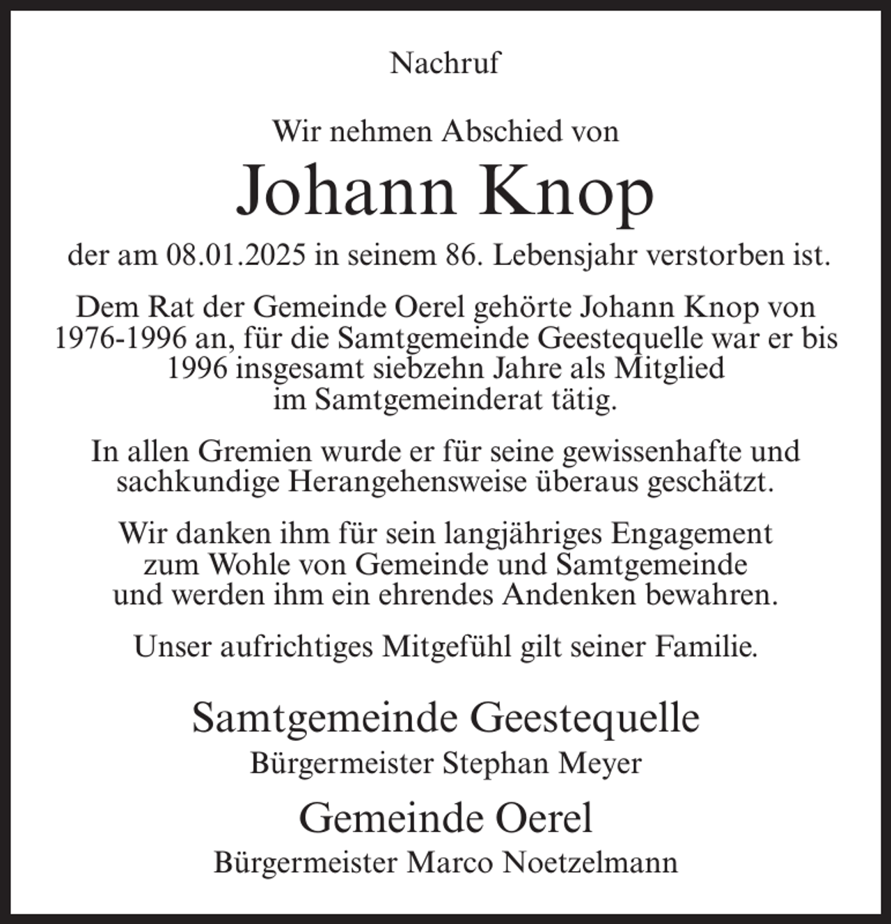 <p>Nachruf<br />Wir nehmen Abschied von</p><p>Johann Knop<br />der am 08.01.2025 in seinem 86. Lebensjahr verstorben ist.<br />Dem Rat der Gemeinde Oerel gehörte Johann Knop von<br />1976-1996 an, für die Samtgemeinde Geestequelle war er bis<br />1996 insgesamt siebzehn Jahre als Mitglied<br />im Samtgemeinderat tätig.<br />In allen Gremien wurde er für seine gewissenhafte und<br />sachkundige Herangehensweise überaus geschätzt.<br />Wir danken ihm für sein langjähriges Engagement<br />zum Wohle von Gemeinde und Samtgemeinde<br />und werden ihm ein ehrendes Andenken bewahren.<br />Unser aufrichtiges Mitgefühl gilt seiner Familie.</p><p>Samtgemeinde Geestequelle<br />Bürgermeister Stephan Meyer</p><p>Gemeinde Oerel<br />Bürgermeister Marco Noetzelmann</p>