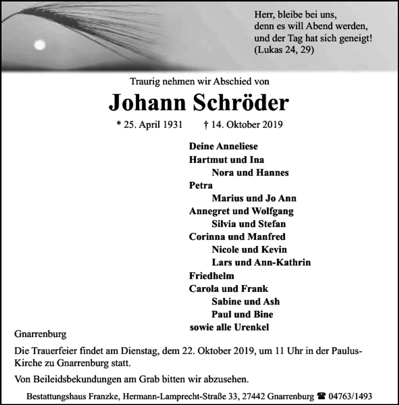 <p>Herr, bleibe bei uns,<br />denn es will Abend werden,<br />und der Tag hat sich geneigt!<br />(Lukas 24, 29)<br />Traurig nehmen wir Abschied von</p><p>Johann Schröder<br />* 25. April 1931</p><p>Gnarrenburg</p><p>† 14. Oktober 2019</p><p>Deine Anneliese<br />Hartmut und Ina<br />Nora und Hannes<br />Petra<br />Marius und Jo Ann<br />Annegret und Wolfgang<br />Silvia und Stefan<br />Corinna und Manfred<br />Nicole und Kevin<br />Lars und Ann-Kathrin<br />Friedhelm<br />Carola und Frank<br />Sabine und Ash<br />Paul und Bine<br />sowie alle Urenkel</p><p>Die Trauerfeier findet am Dienstag, dem 22. Oktober 2019, um 11 Uhr in der PaulusKirche zu Gnarrenburg statt.<br />Von Beileidsbekundungen am Grab bitten wir abzusehen.<br />Bestattungshaus Franzke, Hermann-Lamprecht-Straße 33, 27442 Gnarrenburg ( 04763/1493</p>