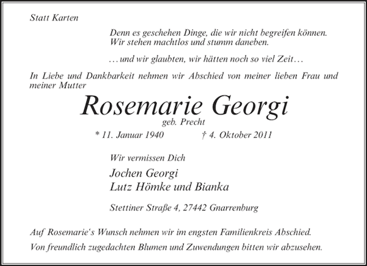 <p>Statt Karten<br />Denn es geschehen Dinge, die wir nicht begreifen können.<br />Wir stehen machtlos und stumm daneben.<br />...und wir glaubten, wir hätten noch so viel Zeit...<br />In Liebe und Dankbarkeit nehmen wir Abschied von meiner lieben Frau und<br />meiner Mutter</p><p>Rosemarie Georgi<br />geb. Precht<br />* 11. Januar 1940<br />† 4. Oktober 2011<br />Wir vermissen Dich</p><p>Jochen Georgi<br />Lutz Hömke und Bianka<br />Stettiner Straße 4, 27442 Gnarrenburg<br />Auf Rosemarie‘s Wunsch nehmen wir im engsten Familienkreis Abschied.<br />Von freundlich zugedachten Blumen und Zuwendungen bitten wir abzusehen.</p>