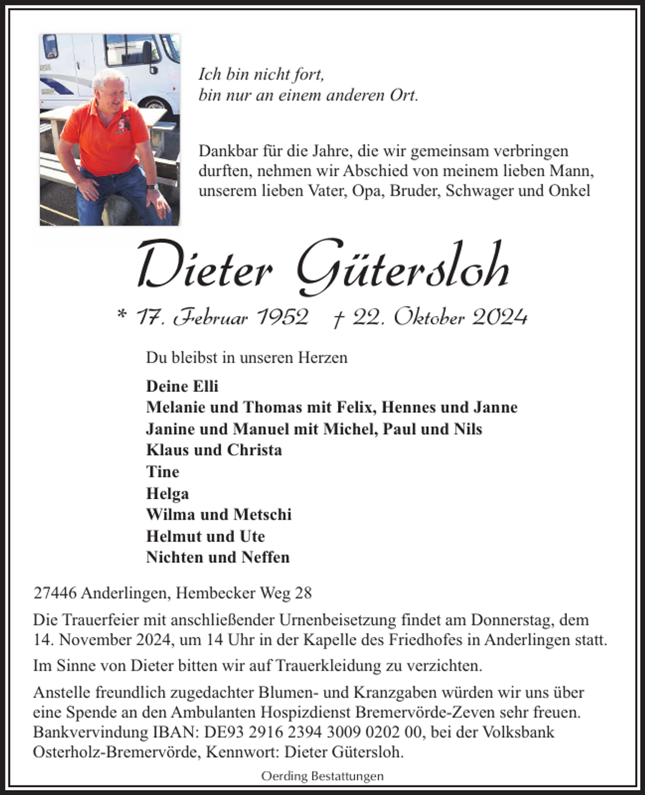 <p>Ich bin nicht fort,<br />bin nur an einem anderen Ort.<br />Dankbar für die Jahre, die wir gemeinsam verbringen<br />durften, nehmen wir Abschied von meinem lieben Mann,<br />unserem lieben Vater, Opa, Bruder, Schwager und Onkel</p><p>Dieter Gütersloh</p><p>* 17. Februar 1952 † 22. Oktober 2024<br />Du bleibst in unseren Herzen<br />Deine Elli<br />Melanie und Thomas mit Felix, Hennes und Janne<br />Janine und Manuel mit Michel, Paul und Nils<br />Klaus und Christa<br />Tine<br />Helga<br />Wilma und Metschi<br />Helmut und Ute<br />Nichten und Neffen<br />27446 Anderlingen, Hembecker Weg 28<br />Die Trauerfeier mit anschließender Urnenbeisetzung findet am Donnerstag, dem<br />14. November 2024, um 14 Uhr in der Kapelle des Friedhofes in Anderlingen statt.<br />Im Sinne von Dieter bitten wir auf Trauerkleidung zu verzichten.<br />Anstelle freundlich zugedachter Blumen- und Kranzgaben würden wir uns über<br />eine Spende an den Ambulanten Hospizdienst Bremervörde-Zeven sehr freuen.<br />Bankvervindung IBAN: DE93 2916 2394 3009 0202 00, bei der Volksbank<br />Osterholz-Bremervörde, Kennwort: Dieter Gütersloh.<br />Oerding Bestattungen</p>