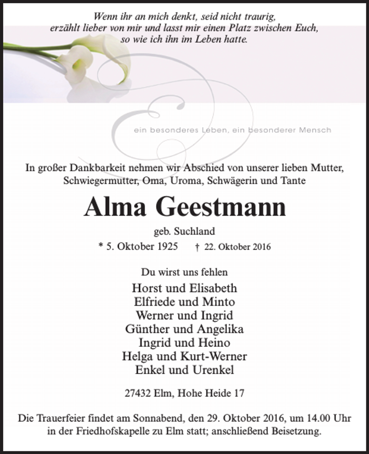 <p>Wenn ihr an mich denkt, seid nicht traurig,<br />erzählt lieber von mir und lasst mir einen Platz zwischen Euch,<br />so wie ich ihn im Leben hatte.</p><p>In großer Dankbarkeit nehmen wir Abschied von unserer lieben Mutter,<br />Schwiegermutter, Oma, Uroma, Schwägerin und Tante</p><p>Alma Geestmann<br />geb. Suchland<br />* 5. Oktober 1925<br />† 22. Oktober 2016<br />Du wirst uns fehlen</p><p>Horst und Elisabeth<br />Elfriede und Minto<br />Werner und Ingrid<br />Günther und Angelika<br />Ingrid und Heino<br />Helga und Kurt-Werner<br />Enkel und Urenkel<br />27432 Elm, Hohe Heide 17<br />Die Trauerfeier findet am Sonnabend, den 29. Oktober 2016, um 14.00 Uhr<br />in der Friedhofskapelle zu Elm statt; anschließend Beisetzung.</p>