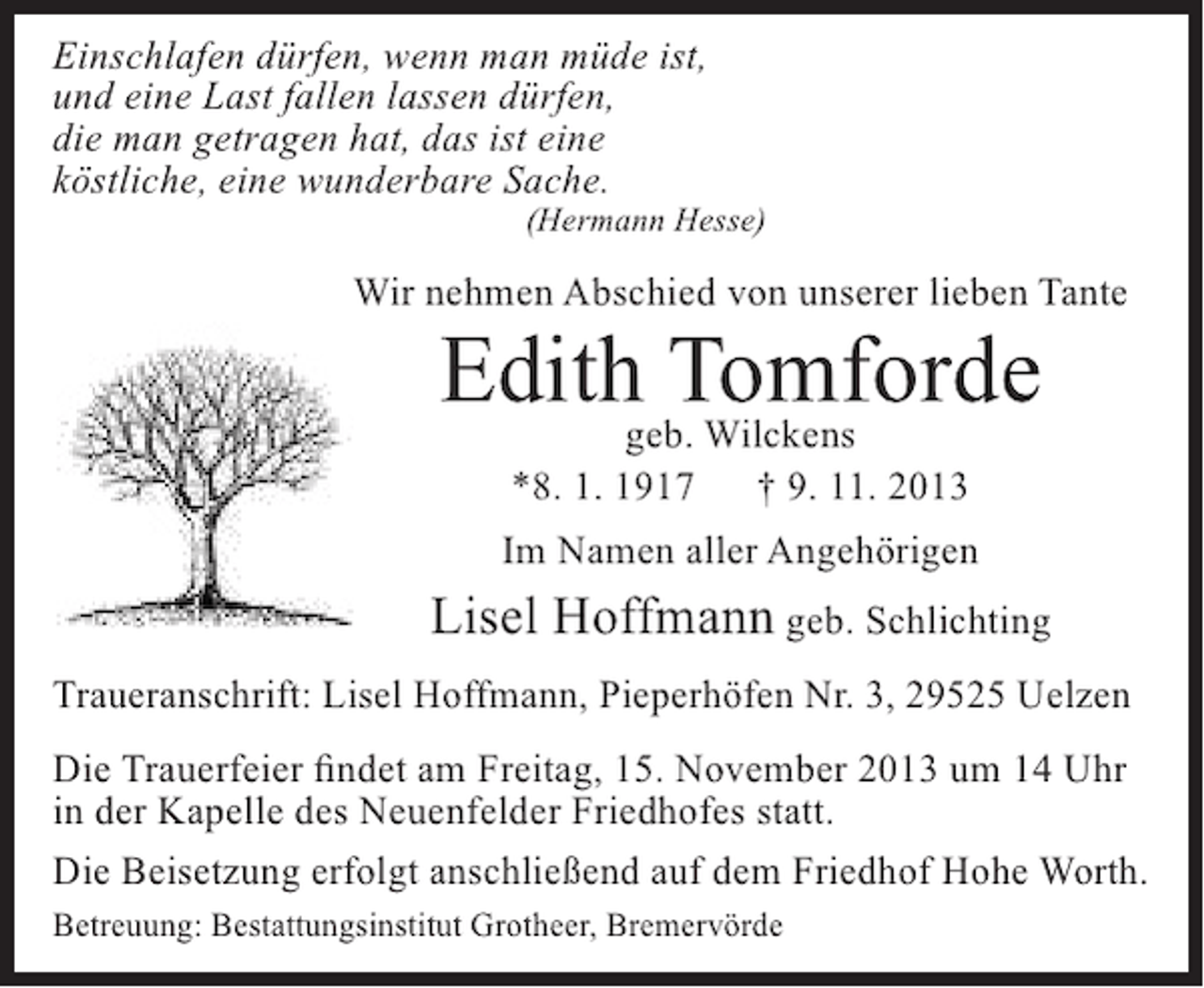 <p>Einschlafen dürfen, wenn man müde ist,<br />und eine Last fallen lassen dürfen,<br />die man getragen hat, das ist eine<br />köstliche, eine wunderbare Sache.</p><p>(Hermann Hesse)</p><p>Wir nehmen Abschied von unserer lieben Tante</p><p>Edith Tomforde<br />geb. Wilckens<br />*8. 1. 1917</p><p>† 9. 11. 2013</p><p>Im Namen aller Angehörigen</p><p>Lisel Hoffmann geb. Schlichting<br />Traueranschrift: Lisel Hoffmann, Pieperhöfen Nr. 3, 29525 Uelzen<br />Die Trauerfeier findet am Freitag, 15. November 2013 um 14 Uhr<br />in der Kapelle des Neuenfelder Friedhofes statt.<br />Die Beisetzung erfolgt anschließend auf dem Friedhof Hohe Worth.<br />Betreuung: Bestattungsinstitut Grotheer, Bremervörde</p>