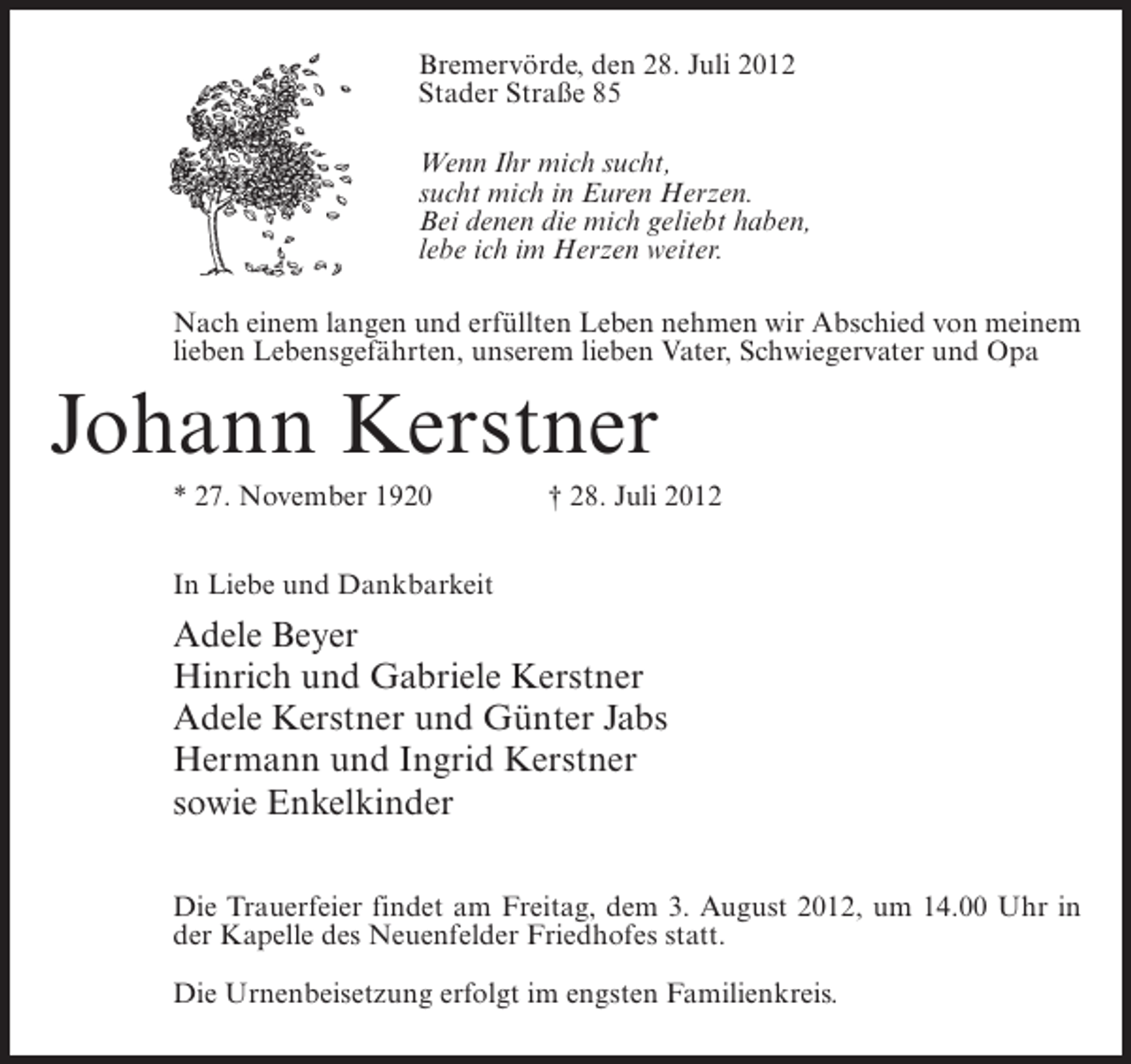 <p>Bremervörde, den 28. Juli 2012<br />Stader Straße 85<br />Wenn Ihr mich sucht,<br />sucht mich in Euren Herzen.<br />Bei denen die mich geliebt haben,<br />lebe ich im Herzen weiter.<br />Nach einem langen und erfüllten Leben nehmen wir Abschied von meinem<br />lieben Lebensgefährten, unserem lieben Vater, Schwiegervater und Opa</p><p>Johann Kerstner<br />* 27. November 1920</p><p>† 28. Juli 2012</p><p>In Liebe und Dankbarkeit</p><p>Adele Beyer<br />Hinrich und Gabriele Kerstner<br />Adele Kerstner und Günter Jabs<br />Hermann und Ingrid Kerstner<br />sowie Enkelkinder<br />Die Trauerfeier findet am Freitag, dem 3. August 2012, um 14.00 Uhr in<br />der Kapelle des Neuenfelder Friedhofes statt.<br />Die Urnenbeisetzung erfolgt im engsten Familienkreis.</p>