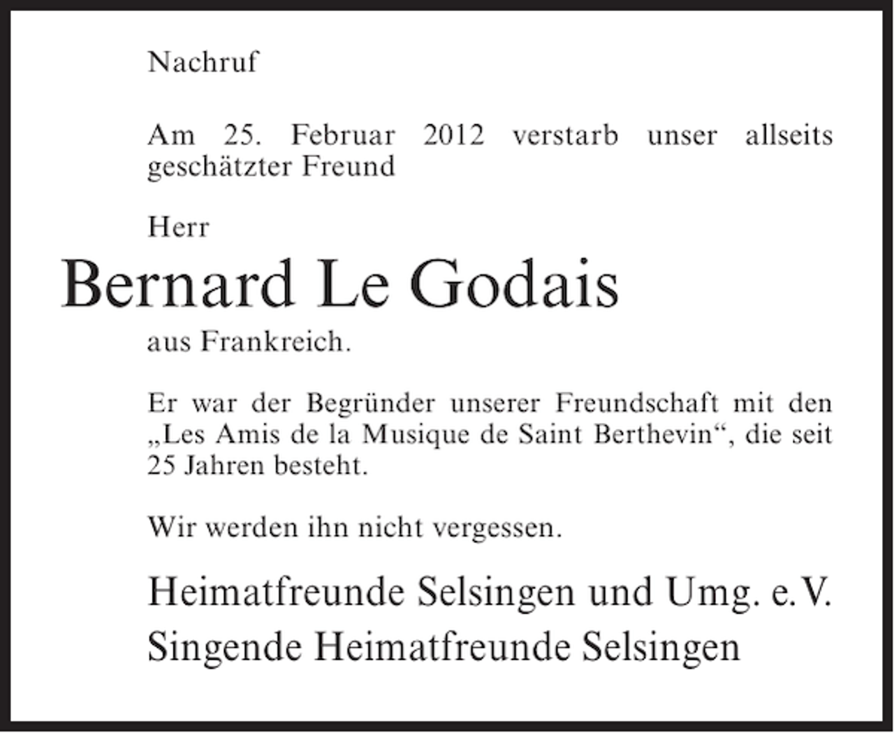 <p>Nachruf<br />Am 25. Februar 2012 verstarb unser allseits<br />geschätzter Freund<br />Herr</p><p>Bernard Le Godais<br />aus Frankreich.<br />Er war der Begründer unserer Freundschaft mit den<br />„Les Amis de la Musique de Saint Berthevin“, die seit<br />25 Jahren besteht.</p><p>Wir werden ihn nicht vergessen.</p><p>Heimatfreunde Selsingen und Umg. e.V.<br />Singende Heimatfreunde Selsingen</p>