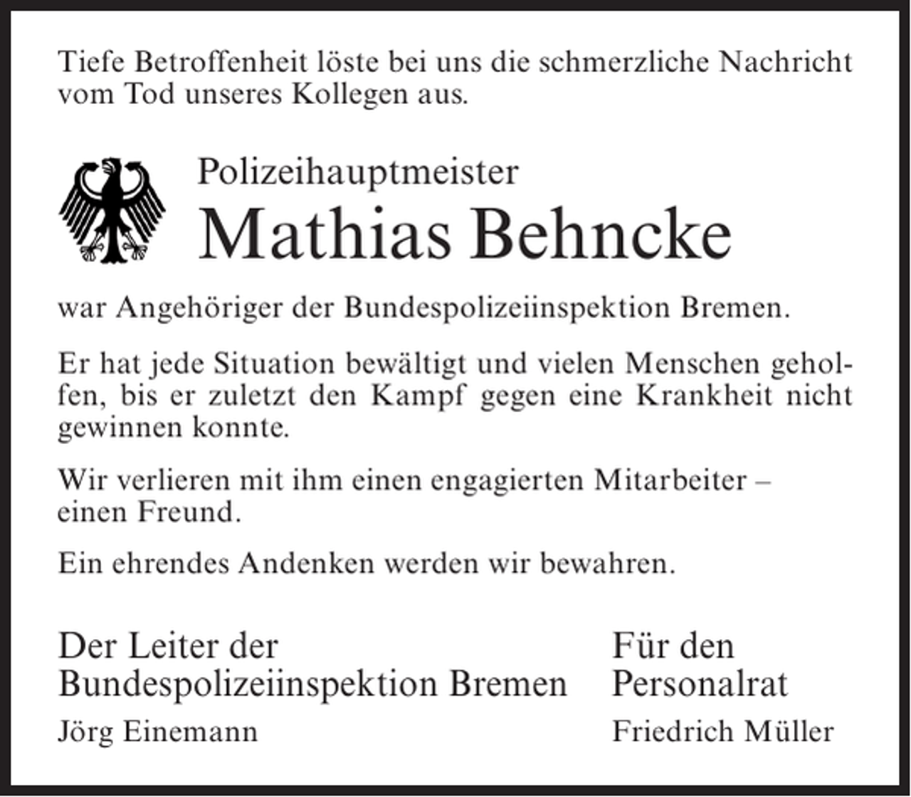 <p>Tiefe Betroffenheit löste bei uns die schmerzliche Nachricht<br />vom Tod unseres Kollegen aus.</p><p>Polizeihauptmeister</p><p>Mathias Behncke<br />war Angehöriger der Bundespolizeiinspektion Bremen.<br />Er hat jede Situation bewältigt und vielen Menschen geholfen, bis er zuletzt den Kampf gegen eine Krankheit nicht<br />gewinnen konnte.<br />Wir verlieren mit ihm einen engagierten Mitarbeiter –<br />einen Freund.<br />Ein ehrendes Andenken werden wir bewahren.</p><p>Der Leiter der<br />Für den<br />Bundespolizeiinspektion Bremen Personalrat<br />Jörg Einemann</p><p>Friedrich Müller</p>