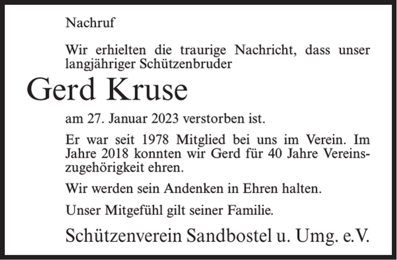 <p>Nachruf<br />Wir erhielten die traurige Nachricht, dass unser<br />langjähriger Schützenbruder</p><p>Gerd Kruse</p><p>am 27. Januar 2023 verstorben ist.<br />Er war seit 1978 Mitglied bei uns im Verein. Im<br />Jahre 2018 konnten wir Gerd für 40 Jahre Vereins­<br />zugehörigkeit ehren.<br />Wir werden sein Andenken in Ehren halten.<br />Unser Mitgefühl gilt seiner Familie.</p><p>Schützenverein Sandbostel u. Umg. e.V.</p>