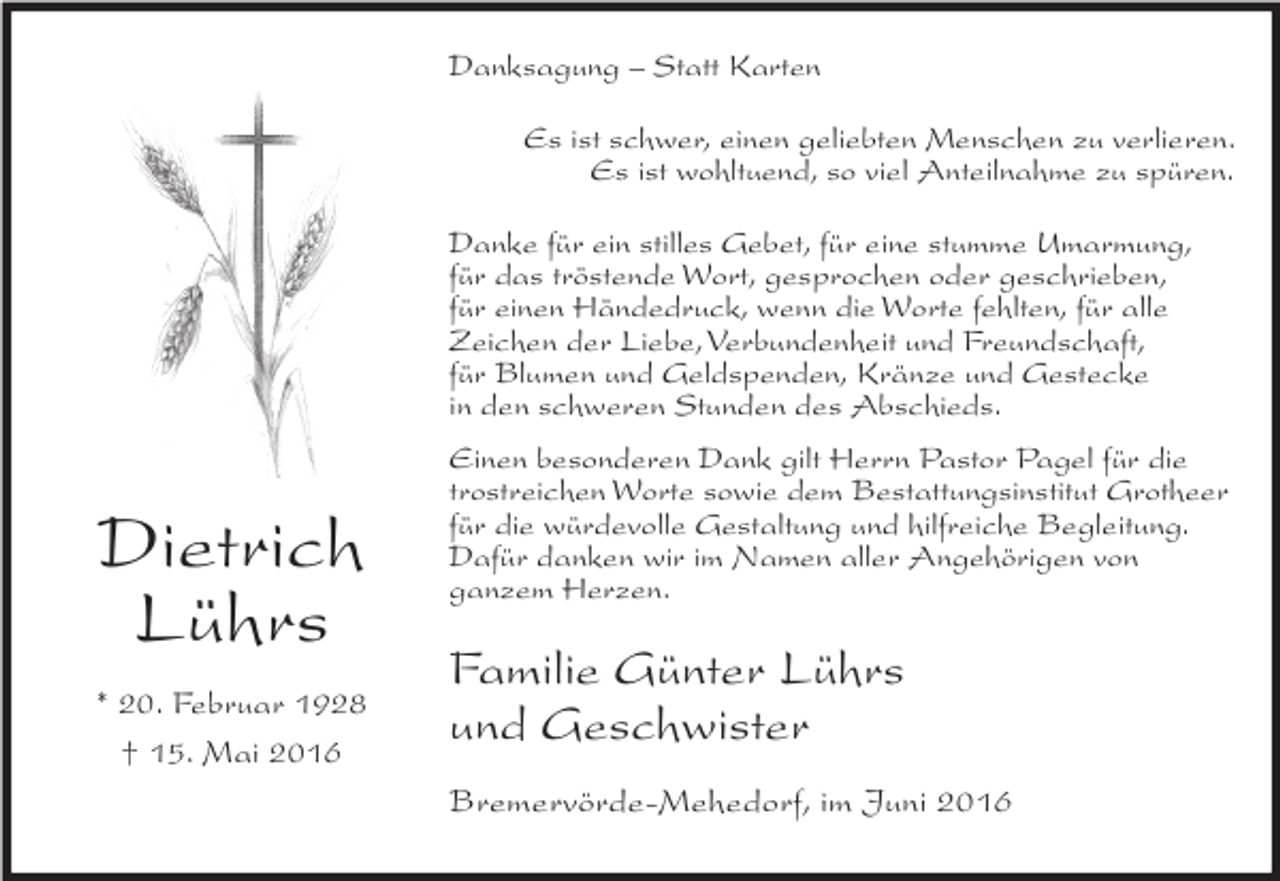 <p>Danksagung – Statt Karten<br />Es ist schwer, einen geliebten Menschen zu verlieren.<br />Es ist wohltuend, so viel Anteilnahme zu spüren.<br />Danke für ein stilles Gebet, für eine stumme Umarmung,<br />für das tröstende Wort, gesprochen oder geschrieben,<br />für einen Händedruck, wenn die Worte fehlten, für alle<br />Zeichen der Liebe, Verbundenheit und Freundschaft,<br />für Blumen und Geldspenden, Kränze und Gestecke<br />in den schweren Stunden des Abschieds.</p><p>Dietrich<br />Lührs<br />* 20. Februar 1928<br />† 15. Mai 2016</p><p>Einen besonderen Dank gilt Herrn Pastor Pagel für die<br />trostreichen Worte sowie dem Bestattungsinstitut Grotheer<br />für die würdevolle Gestaltung und hilfreiche Begleitung.<br />Dafür danken wir im Namen aller Angehörigen von<br />ganzem Herzen.</p><p>Familie Günter Lührs<br />und Geschwister<br />Bremervörde-Mehedorf, im Juni 2016</p>