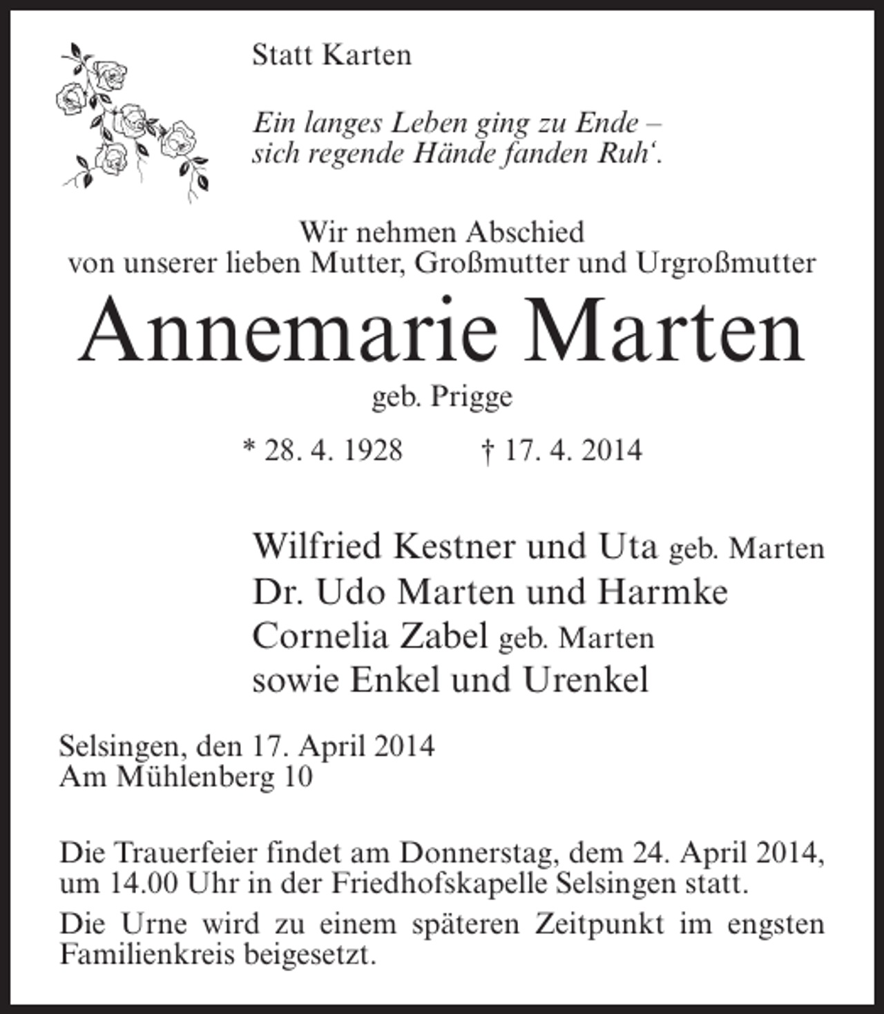 <p>Statt Karten<br />Ein langes Leben ging zu Ende –<br />sich regende Hände fanden Ruh‘.<br />Wir nehmen Abschied<br />von unserer lieben Mutter, Großmutter und Urgroßmutter</p><p>Annemarie Marten<br />geb. Prigge</p><p>* 28. 4. 1928 † 17. 4. 2014</p><p>Wilfried Kestner und Uta geb. Marten<br />Dr. Udo Marten und Harmke<br />Cornelia Zabel geb. Marten<br />sowie Enkel und Urenkel<br />Selsingen, den 17. April 2014<br />Am Mühlenberg 10<br />Die Trauerfeier findet am Donnerstag, dem 24. April 2014,<br />um 14.00 Uhr in der Friedhofskapelle Selsingen statt.<br />Die Urne wird zu einem späteren Zeitpunkt im engsten<br />Familienkreis beigesetzt.</p>