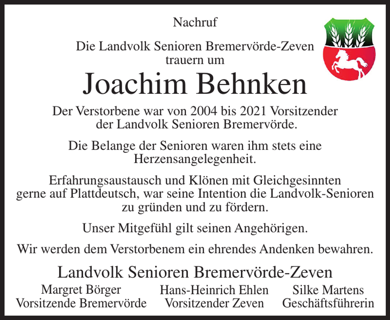 <p>Nachruf<br />Die Landvolk Senioren Bremervörde-Zeven<br />trauern um</p><p>Joachim Behnken</p><p>Der Verstorbene war von 2004 bis 2021 Vorsitzender<br />der Landvolk Senioren Bremervörde.<br />Die Belange der Senioren waren ihm stets eine<br />Herzensangelegenheit.<br />Erfahrungsaustausch und Klönen mit Gleichgesinnten<br />gerne auf Plattdeutsch, war seine Intention die Landvolk-Senioren<br />zu gründen und zu fördern.<br />Unser Mitgefühl gilt seinen Angehörigen.<br />Wir werden dem Verstorbenem ein ehrendes Andenken bewahren.</p><p>Landvolk Senioren Bremervörde-Zeven<br />Margret Börger<br />Hans-Heinrich Ehlen<br />Silke Martens<br />Vorsitzende Bremervörde Vorsitzender Zeven Geschäftsführerin</p>