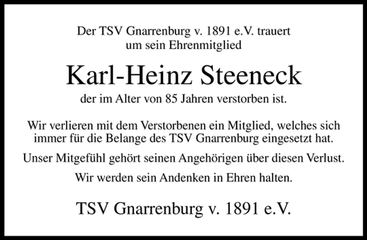 <p>Der TSV Gnarrenburg v. 1891 e.V. trauert um sein Ehrenmitglied</p><p>Karl-Heinz Steeneck<br />der im Alter von 85 Jahren verstorben ist. Wir verlieren mit dem Verstorbenen ein Mitglied, welches sich immer für die Belange des TSV Gnarrenburg eingesetzt hat. Unser Mitgefühl gehört seinen Angehörigen über diesen Verlust. Wir werden sein Andenken in Ehren halten.</p><p>TSV Gnarrenburg v. 1891 e.V.</p>