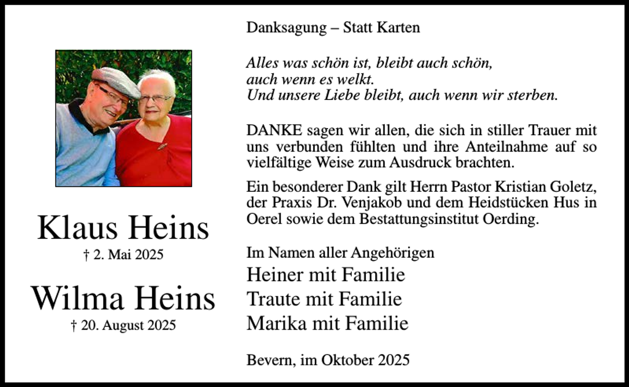 <p>Danksagung – Statt Karten<br />Alles was schön ist, bleibt auch schön,<br />auch wenn es welkt.<br />Und unsere Liebe bleibt, auch wenn wir sterben.</p><p>Klaus Heins<br />† 2. Mai 2025</p><p>Wilma Heins<br />† 20. August 2025</p><p>DANKE sagen wir allen, die sich in stiller Trauer mit<br />uns verbunden fühlten und ihre Anteilnahme auf so<br />vielfältige Weise zum Ausdruck brachten.<br />Ein besonderer Dank gilt Herrn Pastor Kristian Goletz,<br />der Praxis Dr. Venjakob und dem Heidstücken Hus in<br />Oerel sowie dem Bestattungsinstitut Oerding.<br />Im Namen aller Angehörigen</p><p>Heiner mit Familie<br />Traute mit Familie<br />Marika mit Familie<br />Bevern, im Oktober 2025</p>