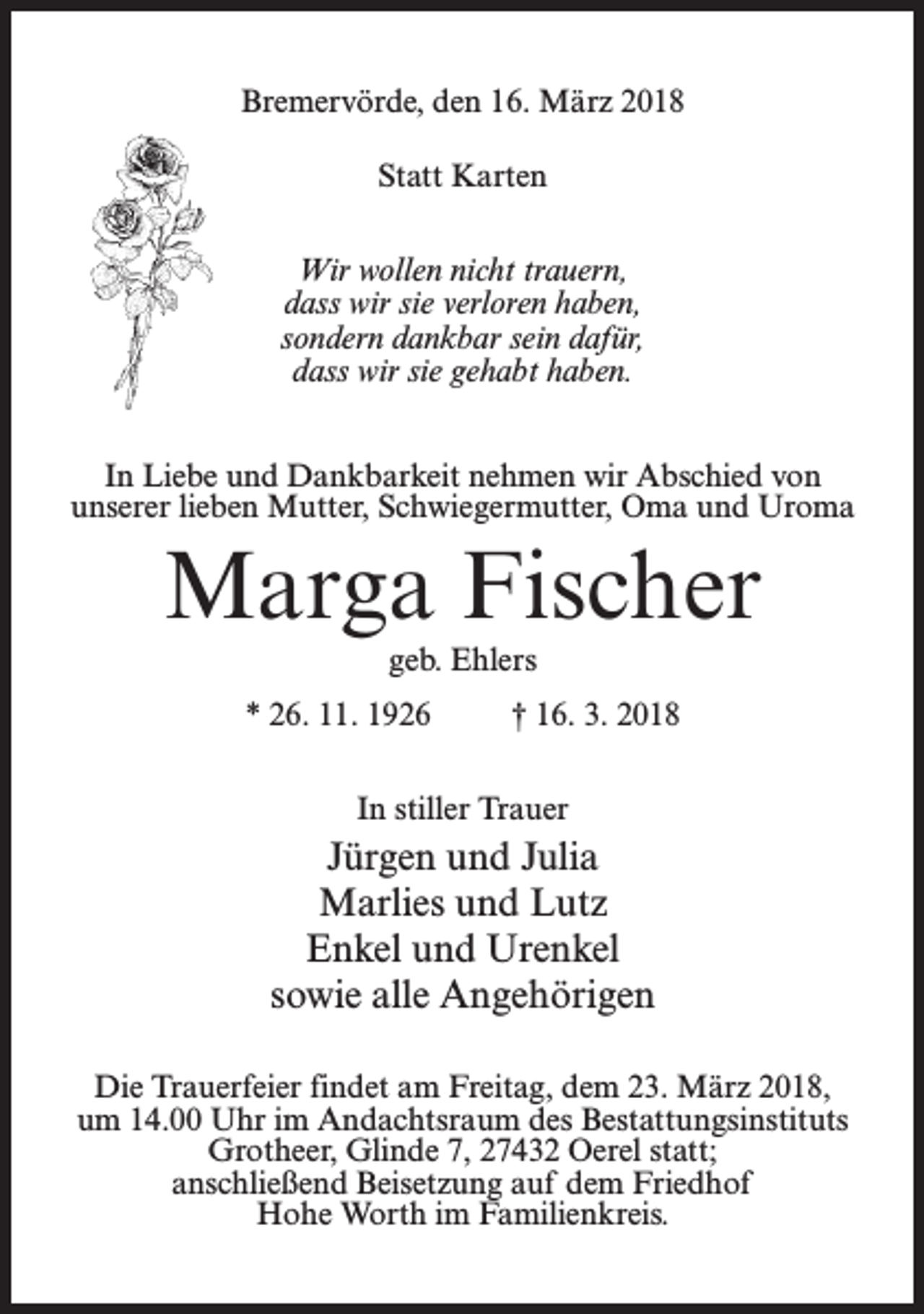 <p>Bremervörde, den 16. März 2018<br />Statt Karten<br />Wir wollen nicht trauern,<br />dass wir sie verloren haben,<br />sondern dankbar sein dafür,<br />dass wir sie gehabt haben.<br />In Liebe und Dankbarkeit nehmen wir Abschied von<br />unserer lieben Mutter, Schwiegermutter, Oma und Uroma</p><p>Marga Fischer<br />geb. Ehlers<br />* 26. 11. 1926 † 16. 3. 2018<br />In stiller Trauer</p><p>Jürgen und Julia<br />Marlies und Lutz<br />Enkel und Urenkel<br />sowie alle Angehörigen<br />Die Trauerfeier findet am Freitag, dem 23. März 2018,<br />um 14.00 Uhr im Andachtsraum des Bestattungsinstituts<br />Grotheer, Glinde 7, 27432 Oerel statt;<br />anschließend Beisetzung auf dem Friedhof<br />Hohe Worth im Familienkreis.</p>