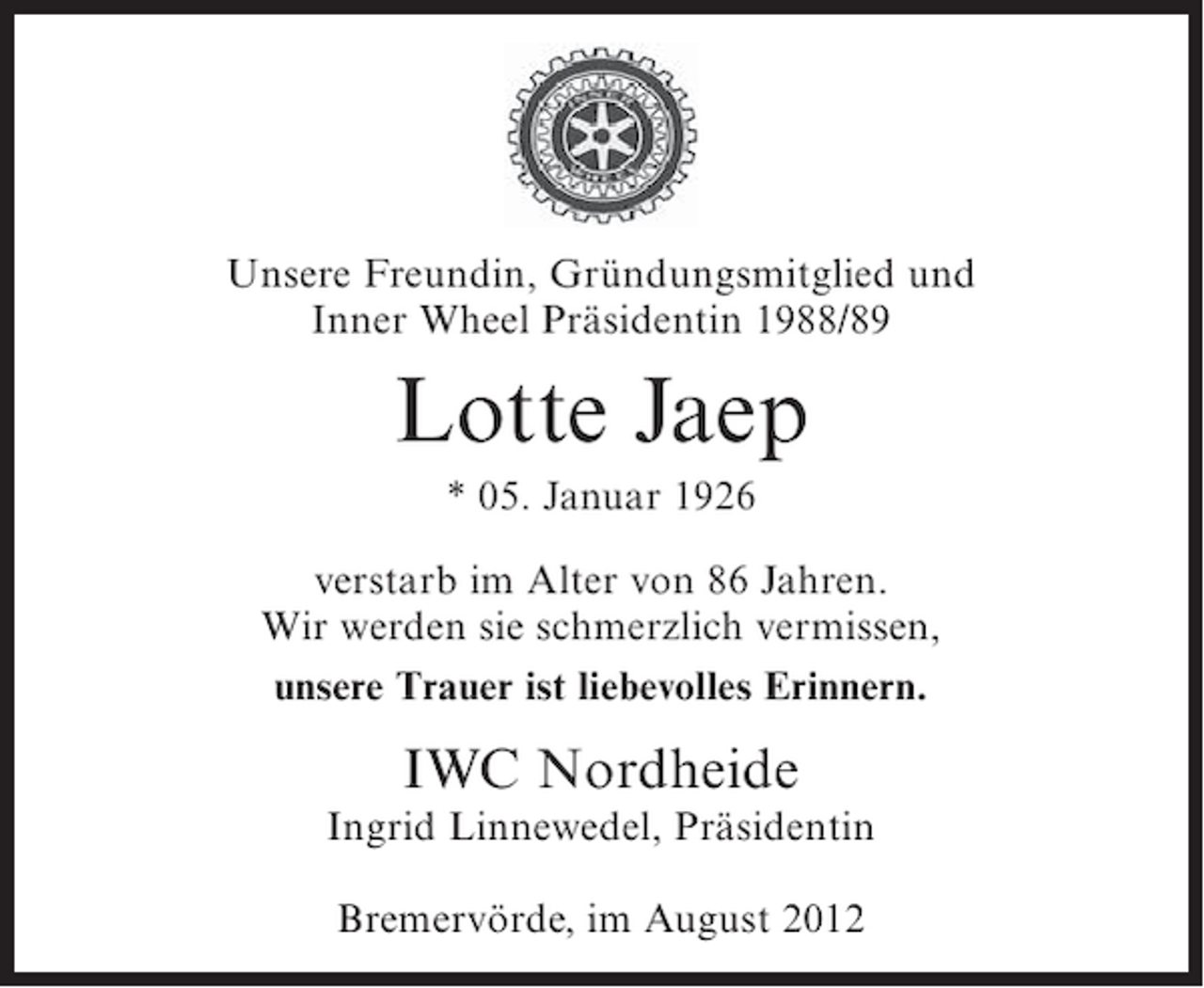 <p>Unsere Freundin, Gründungsmitglied und<br />Inner Wheel Präsidentin 1988/89</p><p>Lotte Jaep<br />* 05. Januar 1926<br />verstarb im Alter von 86 Jahren.<br />Wir werden sie schmerzlich vermissen,<br />unsere Trauer ist liebevolles Erinnern.</p><p>IWC Nordheide<br />Ingrid Linnewedel, Präsidentin<br />Bremervörde, im August 2012</p>