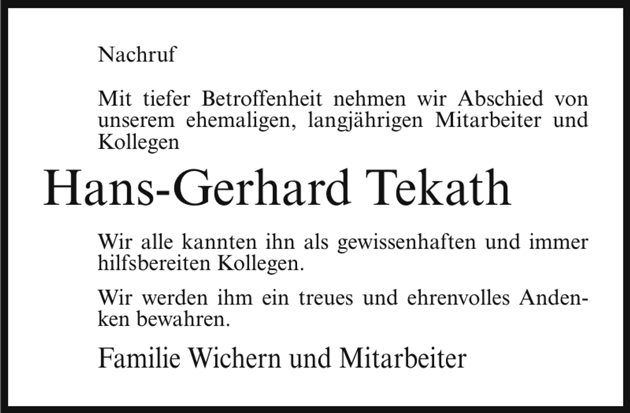 <p>Nachruf<br />Mit tiefer Betroffenheit nehmen wir Abschied von<br />unserem ehemaligen, langjährigen Mitarbeiter und<br />Kollegen</p><p>Hans-Gerhard Tekath</p><p>Wir alle kannten ihn als gewissenhaften und immer<br />hilfsbereiten Kollegen.<br />Wir werden ihm ein treues und ehrenvolles Andenken bewahren.</p><p>Familie Wichern und Mitarbeiter</p>
