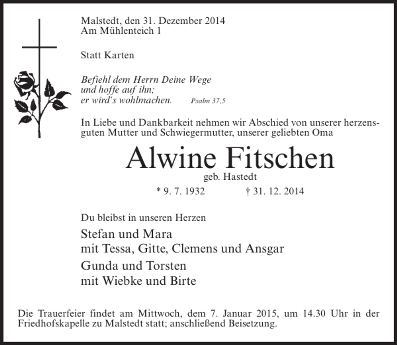 <p>Malstedt, den 31. Dezember 2014<br />Am Mühlenteich 1<br />Statt Karten<br />Befiehl dem Herrn Deine Wege<br />und hoffe auf ihn;<br />er wird‘s wohlmachen.<br />Psalm 37,5<br />In Liebe und Dankbarkeit nehmen wir Abschied von unserer herzensguten Mutter und Schwiegermutter, unserer geliebten Oma</p><p>Alwine Fitschen<br />geb. Hastedt<br />* 9. 7. 1932 † 31. 12. 2014</p><p>Du bleibst in unseren Herzen</p><p>Stefan und Mara<br />mit Tessa, Gitte, Clemens und Ansgar<br />Gunda und Torsten<br />mit Wiebke und Birte<br />Die Trauerfeier findet am Mittwoch, dem 7. Januar 2015, um 14.30 Uhr in der<br />Friedhofskapelle zu Malstedt statt; anschließend Beisetzung.</p>