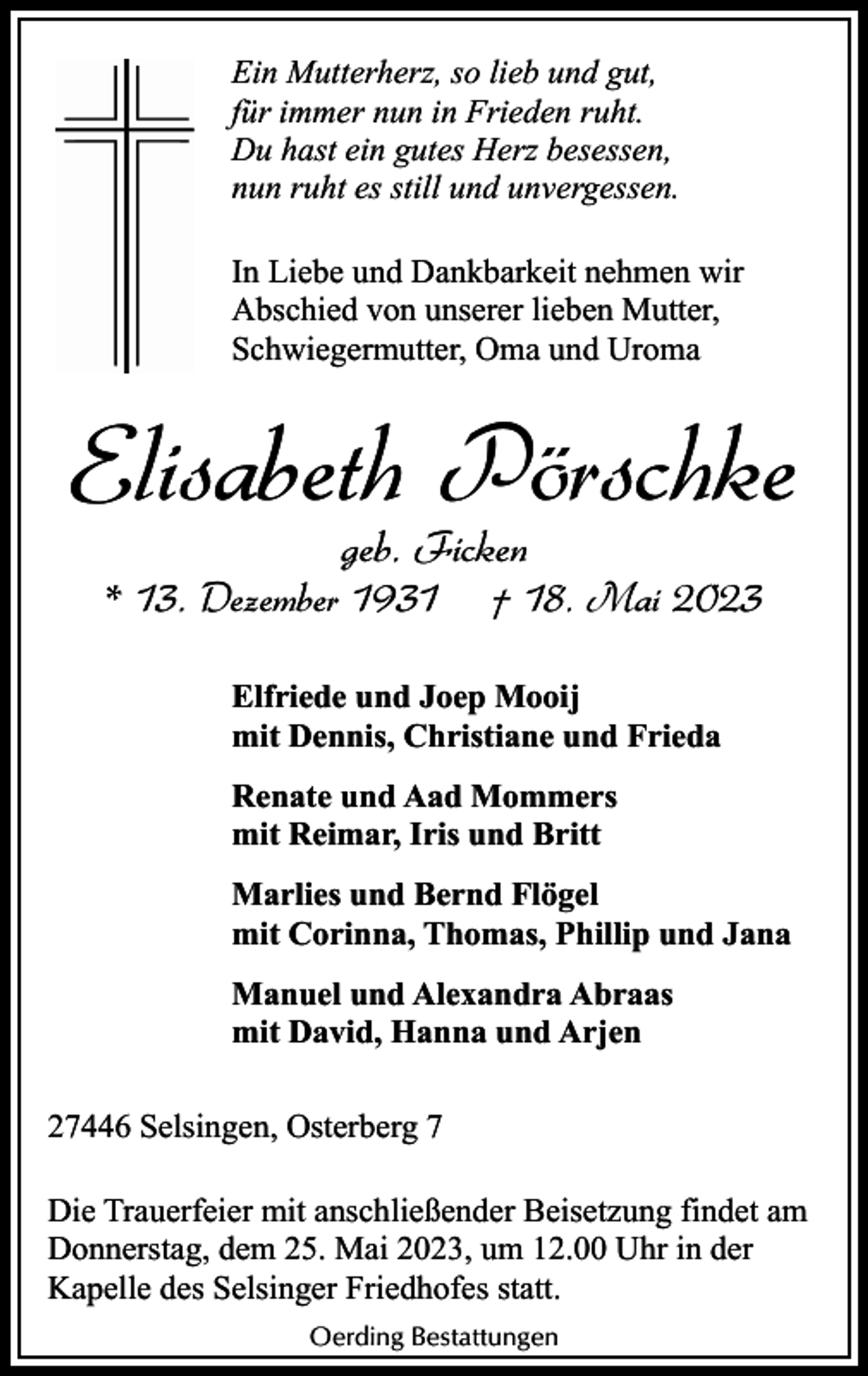 <p>Ein Mutterherz, so lieb und gut,<br />für immer nun in Frieden ruht.<br />Du hast ein gutes Herz besessen,<br />nun ruht es still und unvergessen.<br />In Liebe und Dankbarkeit nehmen wir<br />Abschied von unserer lieben Mutter,<br />Schwiegermutter, Oma und Uroma</p><p>Elisabeth Pörschke<br />geb. Ficken</p><p>* 13. Dezember 1931</p><p>† 18. Mai 2023</p><p>Elfriede und Joep Mooij<br />mit Dennis, Christiane und Frieda<br />Renate und Aad Mommers<br />mit Reimar, Iris und Britt<br />Marlies und Bernd Flögel<br />mit Corinna, Thomas, Phillip und Jana<br />Manuel und Alexandra Abraas<br />mit David, Hanna und Arjen<br />27446 Selsingen, Osterberg 7<br />Die Trauerfeier mit anschließender Beisetzung findet am<br />Donnerstag, dem 25. Mai 2023, um 12.00 Uhr in der<br />Kapelle des Selsinger Friedhofes statt.<br />Oerding Bestattungen</p>