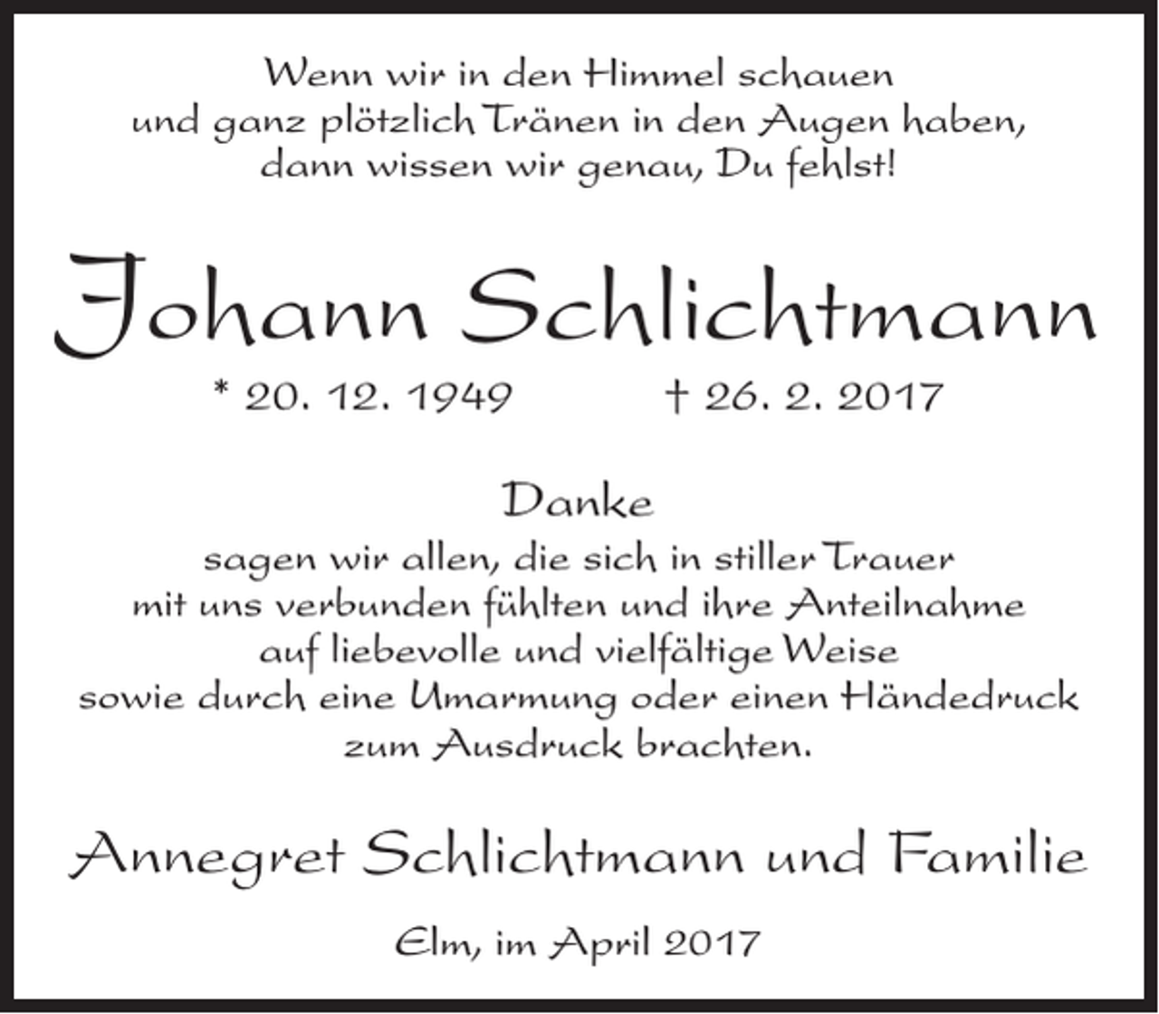 <p>Wenn wir in den Himmel schauen<br />und ganz plötzlich Tränen in den Augen haben,<br />dann wissen wir genau, Du fehlst!</p><p>Johann Schlichtmann<br />* 20. 12. 1949</p><p>† 26. 2. 2017</p><p>Danke<br />sagen wir allen, die sich in stiller Trauer<br />mit uns verbunden fühlten und ihre Anteilnahme<br />auf liebevolle und vielfältige Weise<br />sowie durch eine Umarmung oder einen Händedruck<br />zum Ausdruck brachten.</p><p>Annegret Schlichtmann und Familie<br />Elm, im April 2017</p>