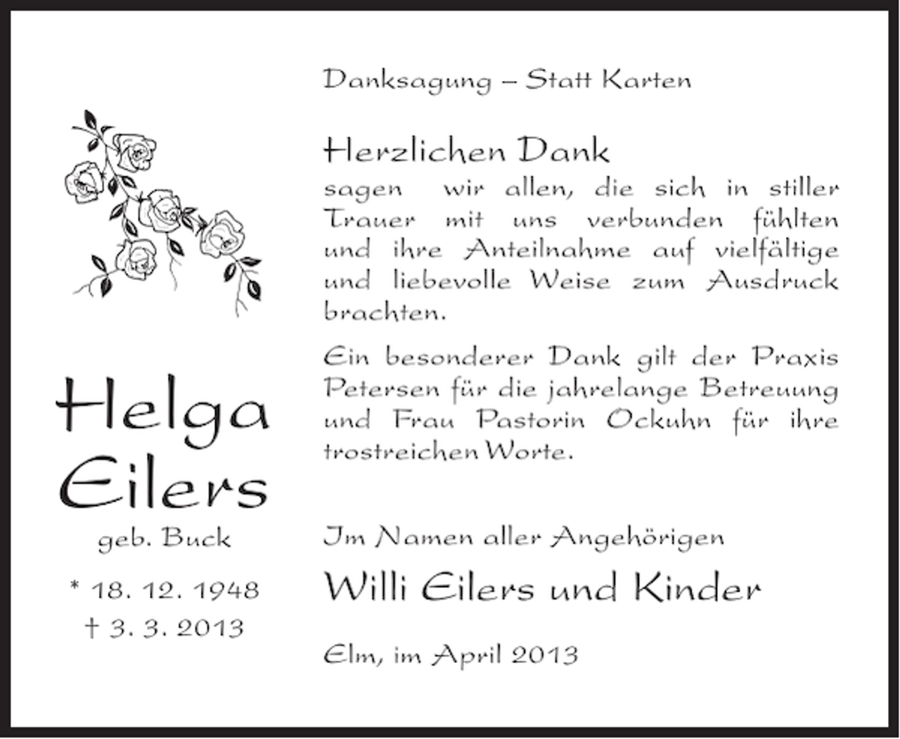 <p>Danksagung – Statt Karten</p><p>Herzlichen Dank</p><p>Helga<br />Eilers<br />geb. Buck</p><p>* 18. 12. 1948<br />† 3. 3. 2013</p><p>sagen wir allen, die sich in stiller<br />T<br />­ rauer mit uns verbunden fühlten<br />und ihre Anteilnahme auf vielfältige<br />und liebevolle Weise zum Ausdruck<br />b<br />­ rachten.<br />Ein besonderer Dank gilt der Praxis<br />Petersen für die jahrelange ­ etreuung<br />B<br />und Frau Pastorin Ockuhn für ihre<br />trostreichen Worte.<br />Im Namen aller Angehörigen</p><p>Willi Eilers und Kinder<br />Elm, im April 2013</p>
