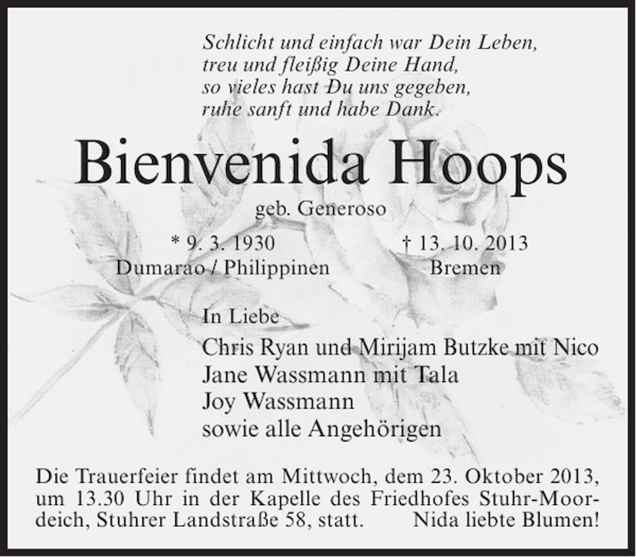 <p>Schlicht und einfach war Dein Leben,<br />treu und fleißig Deine Hand,<br />so vieles hast Du uns gegeben,<br />ruhe sanft und habe Dank.</p><p>Bienvenida Hoops<br />geb. Generoso</p><p>* 9. 3. 1930<br />Dumarao / Philippinen</p><p>† 13. 10. 2013<br />Bremen</p><p>In Liebe</p><p>Chris Ryan und Mirijam Butzke mit Nico<br />Jane Wassmann mit Tala<br />Joy Wassmann<br />sowie alle Angehörigen<br />Die Trauerfeier findet am Mittwoch, dem 23. Oktober 2013,<br />um 13.30 Uhr in der Kapelle des Friedhofes Stuhr-Moordeich, Stuhrer Landstraße 58, statt. Nida liebte Blumen!</p>
